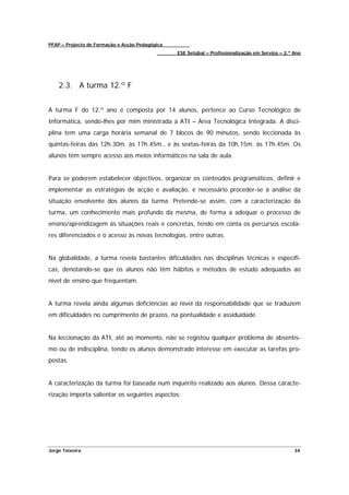 PFAP – Projecto de Formação e Acção Pedagógica
                                                 ESE Setúbal – Profissionalização em Serviço – 2.º Ano




    2.3. A turma 12.º F


A turma F do 12.º ano é composta por 14 alunos, pertence ao Curso Tecnológico de
Informática, sendo-lhes por mim ministrada a ATI – Área Tecnológica Integrada. A disci-
plina tem uma carga horária semanal de 7 blocos de 90 minutos, sendo leccionada às
quintas-feiras das 12h.30m. às 17h.45m., e às sextas-feiras da 10h.15m. às 17h.45m. Os
alunos têm sempre acesso aos meios informáticos na sala de aula.


Para se poderem estabelecer objectivos, organizar os conteúdos programáticos, definir e
implementar as estratégias de acção e avaliação, é necessário proceder-se à análise da
situação envolvente dos alunos da turma. Pretende-se assim, com a caracterização da
turma, um conhecimento mais profundo da mesma, de forma a adequar o processo de
ensino/aprendizagem às situações reais e concretas, tendo em conta os percursos escola-
res diferenciados e o acesso às novas tecnologias, entre outras.


Na globalidade, a turma revela bastantes dificuldades nas disciplinas técnicas e específi-
cas, denotando-se que os alunos não têm hábitos e métodos de estudo adequados ao
nível de ensino que frequentam.


A turma revela ainda algumas deficiências ao nível da responsabilidade que se traduzem
em dificuldades no cumprimento de prazos, na pontualidade e assiduidade.


Na leccionação da ATI, até ao momento, não se registou qualquer problema de absentis-
mo ou de indisciplina, tendo os alunos demonstrado interesse em executar as tarefas pro-
postas.


A caracterização da turma foi baseada num inquérito realizado aos alunos. Dessa caracte-
rização importa salientar os seguintes aspectos:




Jorge Teixeira                                                                                     34
 