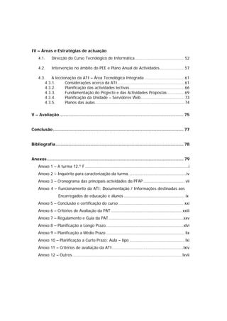 IV – Áreas e Estratégias de actuação
    4.1.      Direcção do Curso Tecnológico de Informática........................................ 52

    4.2.      Intervenção no âmbito do PEE e Plano Anual de Actividades.................... 57

    4.3.    A leccionação da ATI – Área Tecnológica Integrada ................................ 61
        4.3.1.      Considerações acerca da ATI...................................................... 61
        4.3.2.      Planificação das actividades lectivas ............................................ 66
        4.3.3.      Fundamentação do Projecto e das Actividades Propostas .............. 69
        4.3.4.      Planificação da Unidade – Servidores Web................................... 73
        4.3.5.      Planos das aulas........................................................................ 74


V – Avaliação ................................................................................................ 75


Conclusão ..................................................................................................... 77


Bibliografia................................................................................................... 78


Anexos.......................................................................................................... 79
    Anexo 1 – A turma 12.º F...................................................................................i
    Anexo 2 – Inquérito para caracterização da turma .............................................. iv
    Anexo 3 – Cronograma das principais actividades do PFAP ................................. vii
    Anexo 4 – Funcionamento da ATI: Documentação / Informações destinadas aos
                   Encarregados de educação e alunos ................................................. ix
    Anexo 5 – Conclusão e certificação do curso .................................................... xxi
    Anexo 6 – Critérios de Avaliação da PAT ......................................................... xxiii
    Anexo 7 – Regulamento e Guia da PAT............................................................xxv
    Anexo 8 – Planificação a Longo Prazo ..............................................................xlvi
    Anexo 9 – Planificação a Médio Prazo ............................................................... lix
    Anexo 10 – Planificação a Curto Prazo: Aula – tipo ............................................ lxi
    Anexo 11 – Critérios de avaliação da ATI .........................................................lxiv
    Anexo 12 – Outros........................................................................................ lxvii
 