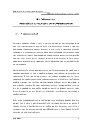 PFAP – Projecto de Formação e Acção Pedagógica
                                                 ESE Setúbal – Profissionalização em Serviço – 2.º Ano



                                    III – O PROBLEMA:
          PERTINÊNCIA NO PROCESSO ENSINO/APRENDIZAGEM



    3.1. A educação actual



Tal como já havia sido referido, a escola já não deve ser encarada como um espaço fecha-
do e triste, mas sim como um lugar de prazer e de aprendizagem. Para tal, o contributo
do professor é fundamental. O papel deste não se deve resumir à transmissão de teorias
muitas vezes já em desuso mas em estar aberto à imprevisibilidade e às constantes muta-
ções socioculturais. O papel do professor não poderá limitar-se a uma comunicação unila-
teral entre este e os seus alunos. Este papel terá de ser activo e criativo, de forma a que a
educação decorra numa acção cooperativa e onde haja espaço para a criatividade de alu-
nos e professores.


Naturalmente que há sempre quem pense que o uso dos audiovisuais e dos media no acto
educativo poderá pôr em risco o papel do professor como detentor ou transmissor do
conhecimento. É óbvio que tal não acontece, mas também será óbvio que à crescente
importância dos media no processo de ensino-aprendizagem se impõe uma redefinição do
papel do professor e da estratégia que deve adoptar junto dos alunos. Na verdade, se
uma verdadeira integração dos meios audiovisuais no ensino é indispensável na escola, ela
deve ser o resultado de uma perfeita tomada de consciência do papel que estes meios
devem desempenhar no seio do processo pedagógico, sem ultrapassar nem reduzir o
papel do professor.


Assim sendo, os audiovisuais deverão contribuir para uma modificação do papel do profes-
sor, pois este já não é o único responsável pela transmissão da matéria aos alunos. O
educador deve ver o aluno já não como um auditor que deve transcrever e memorizar as
mensagens, mas sim como um aprendiz que, utilizando todos os meios disponíveis, contri-
bui para a sua própria aprendizagem.


Jorge Teixeira                                                                                     43
 