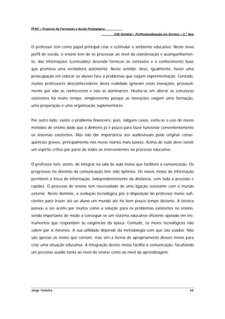 PFAP – Projecto de Formação e Acção Pedagógica
                                                 ESE Setúbal – Profissionalização em Serviço – 2.º Ano



O professor tem como papel principal criar e estimular o ambiente educativo. Neste novo
perfil de escola, o ensino tem de se processar ao nível da coordenação e acompanhamen-
to, das informações (conteúdos) devendo fornecer os contextos e o conhecimento base
que promova uma verdadeira autonomia. Neste sentido, deve, igualmente, haver uma
preocupação em colocar os alunos face a problemas que exijam experimentação. Contudo,
muitos professores desconhecedores desta realidade ignoram estas inovações, provavel-
mente por não as conhecerem e não as dominarem. Hesita-se em alterar as estruturas
existentes há muito tempo, simplesmente porque as inovações exigem uma formação,
uma preparação e uma organização suplementares.


Por outro lado, existe o problema financeiro, pois, nalguns casos, evita-se o uso de novos
métodos de ensino dado que o dinheiro já é pouco para fazer funcionar convenientemente
os sistemas existentes. Mas não dar importância aos audiovisuais pode originar conse-
quências graves, principalmente nos níveis etários mais baixos. Acima de tudo deve existir
um espírito critico por parte de todos os intervenientes no processo educativo.


O professor tem, assim, de integrar na sala de aula meios que facilitem a comunicação. Os
progressos no domínio da comunicação têm sido óptimos. Os novos meios de informação
permitem a troca de informação, independentemente da distância, com toda a precisão e
rapidez. O processo de ensino tem necessidade de uma ligação constante com o mundo
exterior. Neste domínio, a evolução tecnológica pôs à disposição do professor meios sufi-
cientes para trazer até ao aluno um mundo até há bem pouco tempo distante. A técnica
passou a ser aceite por muitos como a solução para os problemas existentes no ensino,
sendo importante de modo a conseguir-se um sistema educativo eficiente apoiado em ins-
trumentos que respondam às exigências da época. Contudo, os meios tecnológicos não
valem por si mesmos. A sua utilidade depende da metodologia com que são usados. Não
são apenas os meios que contam, mas sim a forma de apropriamento desses meios para
criar uma situação educativa. A integração destes meios facilita a comunicação, facultando
um precioso auxílio tanto ao nível do ensino como ao nível da aprendizagem.




Jorge Teixeira                                                                                     44
 