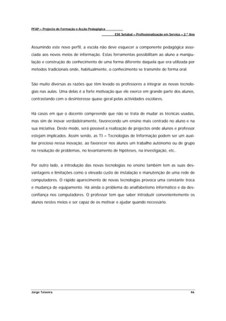 PFAP – Projecto de Formação e Acção Pedagógica
                                                 ESE Setúbal – Profissionalização em Serviço – 2.º Ano



Assumindo este novo perfil, a escola não deve esquecer a componente pedagógica asso-
ciada aos novos meios de informação. Estas ferramentas possibilitam ao aluno a manipu-
lação e construção do conhecimento de uma forma diferente daquela que era utilizada por
métodos tradicionais onde, habitualmente, o conhecimento se transmite de forma oral.


São muito diversas as razões que têm levado os professores a integrar as novas tecnolo-
gias nas aulas. Uma delas é a forte motivação que ele exerce em grande parte dos alunos,
contrastando com o desinteresse quase geral pelas actividades escolares.


Há casos em que o docente compreende que não se trata de mudar as técnicas usadas,
mas sim de inovar verdadeiramente, favorecendo um ensino mais centrado no aluno e na
sua iniciativa. Deste modo, será possível a realização de projectos onde alunos e professor
estejam implicados. Assim sendo, as TI – Tecnologias de Informação podem ser um auxi-
liar precioso nessa inovação, ao favorecer nos alunos um trabalho autónomo ou de grupo
na resolução de problemas, no levantamento de hipóteses, na investigação, etc..


Por outro lado, a introdução das novas tecnologias no ensino também tem as suas des-
vantagens e limitações como o elevado custo de instalação e manutenção de uma rede de
computadores. O rápido aparecimento de novas tecnologias provoca uma constante troca
e mudança de equipamento. Há ainda o problema do analfabetismo informático e da des-
confiança nos computadores. O professor tem que saber introduzir convenientemente os
alunos nestes meios e ser capaz de os motivar e ajudar quando necessário.




Jorge Teixeira                                                                                     46
 
