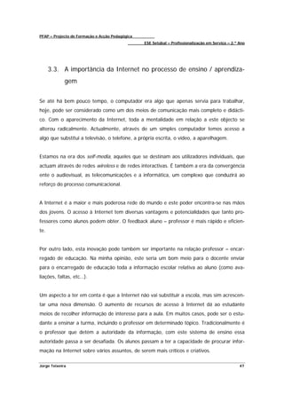 PFAP – Projecto de Formação e Acção Pedagógica
                                                 ESE Setúbal – Profissionalização em Serviço – 2.º Ano




      3.3. A importância da Internet no processo de ensino / aprendiza-
             gem


Se até há bem pouco tempo, o computador era algo que apenas servia para trabalhar,
hoje, pode ser considerado como um dos meios de comunicação mais completo e didácti-
co. Com o aparecimento da Internet, toda a mentalidade em relação a este objecto se
alterou radicalmente. Actualmente, através de um simples computador temos acesso a
algo que substitui a televisão, o telefone, a própria escrita, o vídeo, a aparelhagem.


Estamos na era dos self-media, aqueles que se destinam aos utilizadores individuais, que
actuam através de redes wireless e de redes interactivas. É também a era da convergência
ente o audiovisual, as telecomunicações e a informática, um complexo que conduzirá ao
reforço do processo comunicacional.


A Internet é a maior e mais poderosa rede do mundo e este poder encontra-se nas mãos
dos jovens. O acesso à Internet tem diversas vantagens e potencialidades que tanto pro-
fessores como alunos podem obter. O feedback aluno – professor é mais rápido e eficien-
te.


Por outro lado, esta inovação pode também ser importante na relação professor – encar-
regado de educação. Na minha opinião, este seria um bom meio para o docente enviar
para o encarregado de educação toda a informação escolar relativa ao aluno (como ava-
liações, faltas, etc…).


Um aspecto a ter em conta é que a Internet não vai substituir a escola, mas sim acrescen-
tar uma nova dimensão. O aumento de recursos de acesso à Internet dá ao estudante
meios de recolher informação de interesse para a aula. Em muitos casos, pode ser o estu-
dante a ensinar a turma, incluindo o professor em determinado tópico. Tradicionalmente é
o professor que detém a autoridade da informação, com este sistema de ensino essa
autoridade passa a ser desafiada. Os alunos passam a ter a capacidade de procurar infor-
mação na Internet sobre vários assuntos, de serem mais críticos e criativos.

Jorge Teixeira                                                                                     47
 