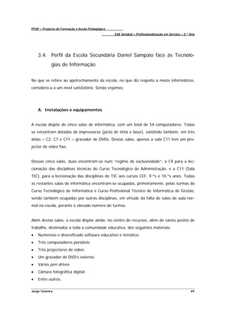 PFAP – Projecto de Formação e Acção Pedagógica
                                                 ESE Setúbal – Profissionalização em Serviço – 2.º Ano




    3.4. Perfil da Escola Secundária Daniel Sampaio face às Tecnolo-
             gias de Informação


No que se refere ao apetrechamento da escola, no que diz respeito a meios informáticos,
considero-a a um nível satisfatório. Senão vejamos:




    A. Instalações e equipamentos


A escola dispõe de cinco salas de informática, com um total de 54 computadores. Todas
se encontram dotadas de impressoras (jacto de tinta e laser), existindo também, em três
delas – C2, C7 e C11 – gravador de DVDs. Destas salas, apenas a sala C11 tem um pro-
jector de vídeo fixo.


Dessas cinco salas, duas encontram-se num “regime de exclusividade”: a C9 para a lec-
cionação das disciplinas técnicas do Curso Tecnológico de Administração, e a C11 (Sala
TIC), para a leccionação das disciplinas de TIC aos cursos CEF, 9.ºs e 10.ºs anos. Todas
as restantes salas de informática encontram-se ocupadas, primeiramente, pelas turmas do
Curso Tecnológico de Informática e Curso Profissional Técnico de Informática de Gestão,
sendo também ocupadas por outras disciplinas, em virtude da falta de salas de aula nor-
mal na escola, perante o elevado número de turmas.


Além destas salas, a escola dispõe ainda, no centro de recursos, além de vários postos de
trabalho, destinados a toda a comunidade educativa, dos seguintes materiais:
•   Numeroso e diversificado software educativo e temático;
•   Três computadores portáteis;
•   Três projectores de vídeo;
•   Um gravador de DVD’s externo;
•   Várias pen drives;
•   Câmara fotográfica digital;
•   Entre outros.

Jorge Teixeira                                                                                     49
 