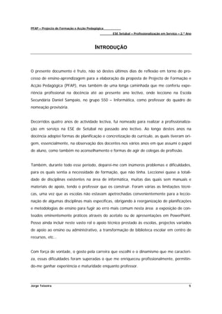 PFAP – Projecto de Formação e Acção Pedagógica
                                                 ESE Setúbal – Profissionalização em Serviço – 2.º Ano



                                        INTRODUÇÃO



O presente documento é fruto, não só destes últimos dias de reflexão em torno do pro-
cesso de ensino-aprendizagem para a elaboração da proposta de Projecto de Formação e
Acção Pedagógica (PFAP), mas também de uma longa caminhada que me conferiu expe-
riência profissional na docência até ao presente ano lectivo, onde lecciono na Escola
Secundária Daniel Sampaio, no grupo 550 – Informática, como professor do quadro de
nomeação provisória.


Decorridos quatro anos de actividade lectiva, fui nomeado para realizar a profissionaliza-
ção em serviço na ESE de Setúbal no passado ano lectivo. Ao longo destes anos na
docência adoptei formas de planificação e concretização do currículo, as quais tiveram ori-
gem, essencialmente, na observação dos docentes nos vários anos em que assumi o papel
de aluno, como também no aconselhamento e formas de agir de colegas de profissão.


Também, durante todo esse período, deparei-me com inúmeros problemas e dificuldades,
para os quais sentia a necessidade de formação, que não tinha. Leccionei quase a totali-
dade de disciplinas existentes na área de informática, muitas das quais sem manuais e
materiais de apoio, tendo o professor que os construir. Foram várias as limitações técni-
cas, uma vez que as escolas não estavam apetrechadas convenientemente para a leccio-
nação de algumas disciplinas mais específicas, obrigando à reorganização de planificações
e metodologias de ensino para fugir ao erro mais comum nesta área: a exposição de con-
teúdos eminentemente práticos através do acetato ou de apresentações em PowerPoint.
Posso ainda incluir neste vasto rol o apoio técnico prestado ás escolas, projectos variados
de apoio ao ensino ou administrativo, a transformação de biblioteca escolar em centro de
recursos, etc…


Com força de vontade, o gosto pela carreira que escolhi e o dinamismo que me caracteri-
za, essas dificuldades foram superadas o que me enriqueceu profissionalmente, permitin-
do-me ganhar experiência e maturidade enquanto professor.



Jorge Teixeira                                                                                      5
 