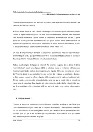 PFAP – Projecto de Formação e Acção Pedagógica
                                                 ESE Setúbal – Profissionalização em Serviço – 2.º Ano




Estes equipamentos podem ser alvos de requisição para apoio às actividades lectivas, por
parte de professores e alunos.


A escola dispõe ainda de uma sala de trabalho para docentes equipada com cinco compu-
tadores e impressora/fotocopiadora a laser e vários laboratórios, também eles equipados
com material informático. Destes últimos, o laboratório de Matemática assume, a partir
deste ano lectivo, particular importância uma vez que o recente “Plano da Matemática” vai
implicar um conjunto de actividades e a obtenção de novos materiais informáticos, duran-
te a sua concretização e consequente articulação com o “Plano TIC”.


Em fase de implementação também se encontra o denominado “Projecto dos Portáteis”,
promovido pelo CRIE, que permitirá desenvolver na escola condições únicas de acesso às
TI, principalmente na sua utilização em actividades lectivas.


Toda a escola dispõe de ligação à Internet. No entanto, e apesar de no bloco A (bloco
“administrativo”) existir uma ligação ADSL e wireless, todos os restantes edifícios onde
funcionam actividades lectivas detêm apenas uma ligação RDIS, que remonta aos tempos
do “Projecto Nónio” e que, actualmente, não permite dar resposta às solicitações da esco-
la. Isto porque, no que se refere à ligação ADSL complementar á implementação das salas
TIC na escola, a mesma não foi estabelecida, uma vez que a escola não se encontrava
numa zona de cobertura. Essa ligação, até este momento, ainda não foi estabelecida, ape-
sar de a área já permitir a cobertura ADSL por parte de várias empresas de telecomunica-
ções.




    B. Utilização das TI


Contudo, e apesar de existirem condições físicas e materiais, a utilização das TI no pro-
cesso ensino/aprendizagem na escola, fica aquém do esperado. Os equipamentos existen-
tes são requisitados, na sua esmagadora maioria, para a exposição de apresentações elec-
trónicas, quer por parte dos docentes para apresentação de conteúdos; quer por alunos
para apresentação de trabalhos de grupo.

Jorge Teixeira                                                                                     50
 