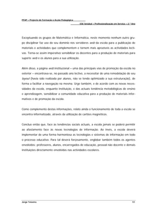PFAP – Projecto de Formação e Acção Pedagógica
                                                 ESE Setúbal – Profissionalização em Serviço – 2.º Ano




Exceptuando os grupos de Matemática e Informática, neste momento nenhum outro gru-
po disciplinar faz uso do seu domínio nos servidores web da escola para a publicação de
materiais e actividades que complementem e tornem mais aprazíveis as actividades lecti-
vas. Torna-se assim imperativo sensibilizar os docentes para a produção de materiais para
suporte web e os alunos para a sua utilização.


Além disso, a página web institucional – uma das principais vias de promoção da escola no
exterior – encontrava-se, no passado ano lectivo, a necessitar de uma remodelação do seu
layout (havia sido realizada por alunos, não se tendo optimizado a sua estruturação), de
forma a facilitar a navegação na mesma. Urge também, e de acordo com as novas neces-
sidades da escola, enquanto instituição, e das actuais tendência metodológicas de ensino
e aprendizagem, sensibilizar a comunidade educativa para a produção de materiais infor-
mativos e de promoção da escola.


Como complemento destas informações, relato ainda o funcionamento de toda a escola se
encontra informatizado, através da utilização de cartões magnéticos.


Concluo então que, face às tendências sociais actuais, a escola jamais se poderá permitir
ao afastamento face às novas tecnologias de informação. Ao invés, a escola deverá
implementar de uma forma harmoniosa as tecnologias e sistemas de informação em todo
o processo educativo. Para tal deverá forçosamente, englobar também todos os agentes
envolvidos: professores, alunos, encarregados de educação, pessoal não docente e demais
instituições directamente envolvidas nas actividades escolares.




Jorge Teixeira                                                                                     51
 