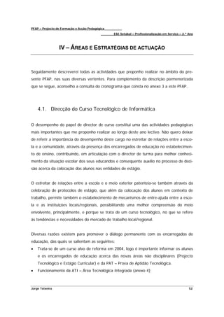 PFAP – Projecto de Formação e Acção Pedagógica
                                                 ESE Setúbal – Profissionalização em Serviço – 2.º Ano



                 IV – ÁREAS E ESTRATÉGIAS DE ACTUAÇÃO



Seguidamente descreverei todas as actividades que proponho realizar no âmbito do pre-
sente PFAP, nas suas diversas vertentes. Para complemento da descrição pormenorizada
que se segue, aconselho a consulta do cronograma que consta no anexo 3 a este PFAP.




    4.1. Direcção do Curso Tecnológico de Informática


O desempenho do papel de director de curso constitui uma das actividades pedagógicas
mais importantes que me proponho realizar ao longo deste ano lectivo. Não quero deixar
de referir a importância do desempenho deste cargo no estreitar de relações entre a esco-
la e a comunidade, através da presença dos encarregados de educação no estabelecimen-
to de ensino, contribuindo, em articulação com o director de turma para melhor conheci-
mento da situação escolar dos seus educandos e consequente auxílio no processo de deci-
são acerca da colocação dos alunos nas entidades de estágio.


O estreitar de relações entre a escola e o meio exterior patenteia-se também através da
celebração de protocolos de estágio, que além da colocação dos alunos em contexto de
trabalho, permite também o estabelecimento de mecanismos de entre-ajuda entre a esco-
la e as instituições locais/regionais, possibilitando uma melhor compreensão do meio
envolvente, principalmente, e porque se trata de um curso tecnológico, no que se refere
às tendências e necessidades do mercado de trabalho local/regional.


Diversas razões existem para promover o diálogo permanente com os encarregados de
educação, das quais se salientam as seguintes:
•   Trata-se de um curso alvo de reforma em 2004, logo é importante informar os alunos
    e os encarregados de educação acerca das novas áreas não disciplinares (Projecto
    Tecnológico e Estágio Curricular) e da PAT – Prova de Aptidão Tecnológica.
•   Funcionamento da ATI – Área Tecnológica Integrada (anexo 4);



Jorge Teixeira                                                                                     52
 