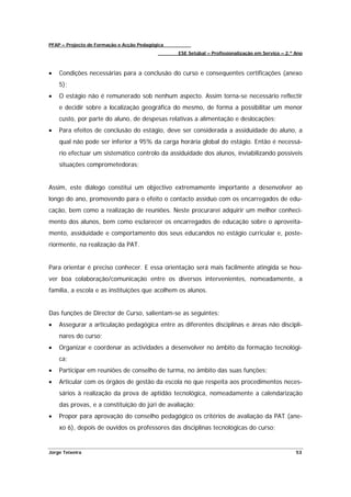PFAP – Projecto de Formação e Acção Pedagógica
                                                 ESE Setúbal – Profissionalização em Serviço – 2.º Ano



•   Condições necessárias para a conclusão do curso e consequentes certificações (anexo
    5);
•   O estágio não é remunerado sob nenhum aspecto. Assim torna-se necessário reflectir
    e decidir sobre a localização geográfica do mesmo, de forma a possibilitar um menor
    custo, por parte do aluno, de despesas relativas a alimentação e deslocações;
•   Para efeitos de conclusão do estágio, deve ser considerada a assiduidade do aluno, a
    qual não pode ser inferior a 95% da carga horária global do estágio. Então é necessá-
    rio efectuar um sistemático controlo da assiduidade dos alunos, inviabilizando possíveis
    situações comprometedoras;


Assim, este diálogo constitui um objectivo extremamente importante a desenvolver ao
longo do ano, promovendo para o efeito o contacto assíduo com os encarregados de edu-
cação, bem como a realização de reuniões. Neste procurarei adquirir um melhor conheci-
mento dos alunos, bem como esclarecer os encarregados de educação sobre o aproveita-
mento, assiduidade e comportamento dos seus educandos no estágio curricular e, poste-
riormente, na realização da PAT.


Para orientar é preciso conhecer. E essa orientação será mais facilmente atingida se hou-
ver boa colaboração/comunicação entre os diversos intervenientes, nomeadamente, a
família, a escola e as instituições que acolhem os alunos.


Das funções de Director de Curso, salientam-se as seguintes:
•   Assegurar a articulação pedagógica entre as diferentes disciplinas e áreas não discipli-
    nares do curso;
•   Organizar e coordenar as actividades a desenvolver no âmbito da formação tecnológi-
    ca;
•   Participar em reuniões de conselho de turma, no âmbito das suas funções;
•   Articular com os órgãos de gestão da escola no que respeita aos procedimentos neces-
    sários à realização da prova de aptidão tecnológica, nomeadamente a calendarização
    das provas, e a constituição do júri de avaliação;
•   Propor para aprovação do conselho pedagógico os critérios de avaliação da PAT (ane-
    xo 6), depois de ouvidos os professores das disciplinas tecnológicas do curso;


Jorge Teixeira                                                                                     53
 