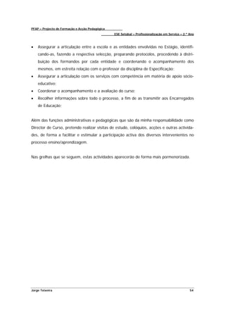 PFAP – Projecto de Formação e Acção Pedagógica
                                                 ESE Setúbal – Profissionalização em Serviço – 2.º Ano



•   Assegurar a articulação entre a escola e as entidades envolvidas no Estágio, identifi-
    cando-as, fazendo a respectiva selecção, preparando protocolos, procedendo à distri-
    buição dos formandos por cada entidade e coordenando o acompanhamento dos
    mesmos, em estreita relação com o professor da disciplina de Especificação;
•   Assegurar a articulação com os serviços com competência em matéria de apoio sócio-
    educativo;
•   Coordenar o acompanhamento e a avaliação do curso;
•   Recolher informações sobre todo o processo, a fim de as transmitir aos Encarregados
    de Educação;


Além das funções administrativas e pedagógicas que são da minha responsabilidade como
Director de Curso, pretendo realizar visitas de estudo, colóquios, acções e outras activida-
des, de forma a facilitar e estimular a participação activa dos diversos intervenientes no
processo ensino/aprendizagem.


Nas grelhas que se seguem, estas actividades aparecerão de forma mais pormenorizada.




Jorge Teixeira                                                                                     54
 