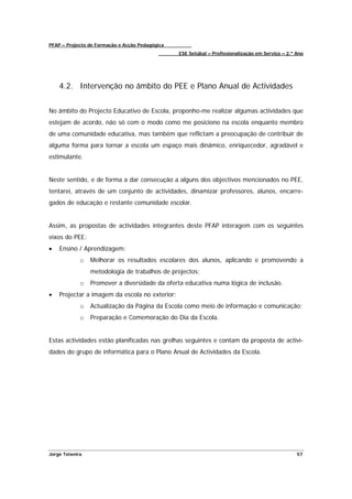 PFAP – Projecto de Formação e Acção Pedagógica
                                                 ESE Setúbal – Profissionalização em Serviço – 2.º Ano




    4.2. Intervenção no âmbito do PEE e Plano Anual de Actividades


No âmbito do Projecto Educativo de Escola, proponho-me realizar algumas actividades que
estejam de acordo, não só com o modo como me posiciono na escola enquanto membro
de uma comunidade educativa, mas também que reflictam a preocupação de contribuir de
alguma forma para tornar a escola um espaço mais dinâmico, enriquecedor, agradável e
estimulante.


Neste sentido, e de forma a dar consecução a alguns dos objectivos mencionados no PEE,
tentarei, através de um conjunto de actividades, dinamizar professores, alunos, encarre-
gados de educação e restante comunidade escolar.


Assim, as propostas de actividades integrantes deste PFAP interagem com os seguintes
eixos do PEE:
•   Ensino / Aprendizagem:
             o   Melhorar os resultados escolares dos alunos, aplicando e promovendo a
                 metodologia de trabalhos de projectos;
             o   Promover a diversidade da oferta educativa numa lógica de inclusão.
•   Projectar a imagem da escola no exterior:
             o   Actualização da Página da Escola como meio de informação e comunicação;
             o   Preparação e Comemoração do Dia da Escola.


Estas actividades estão planificadas nas grelhas seguintes e contam da proposta de activi-
dades do grupo de informática para o Plano Anual de Actividades da Escola.




Jorge Teixeira                                                                                     57
 
