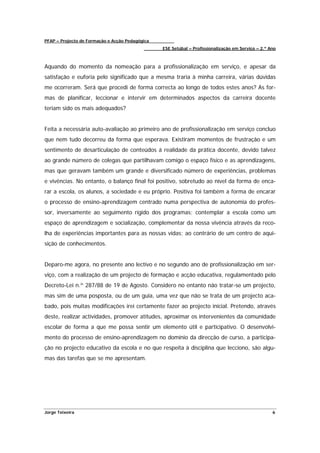 PFAP – Projecto de Formação e Acção Pedagógica
                                                 ESE Setúbal – Profissionalização em Serviço – 2.º Ano



Aquando do momento da nomeação para a profissionalização em serviço, e apesar da
satisfação e euforia pelo significado que a mesma traria à minha carreira, várias dúvidas
me ocorreram. Será que procedi de forma correcta ao longo de todos estes anos? As for-
mas de planificar, leccionar e intervir em determinados aspectos da carreira docente
teriam sido os mais adequados?


Feita a necessária auto-avaliação ao primeiro ano de profissionalização em serviço concluo
que nem tudo decorreu da forma que esperava. Existiram momentos de frustração e um
sentimento de desarticulação de conteúdos á realidade da prática docente, devido talvez
ao grande número de colegas que partilhavam comigo o espaço físico e as aprendizagens,
mas que geravam também um grande e diversificado número de experiências, problemas
e vivências. No entanto, o balanço final foi positivo, sobretudo ao nível da forma de enca-
rar a escola, os alunos, a sociedade e eu próprio. Positiva foi também a forma de encarar
o processo de ensino-aprendizagem centrado numa perspectiva de autonomia do profes-
sor, inversamente ao seguimento rígido dos programas; contemplar a escola como um
espaço de aprendizagem e socialização, complementar da nossa vivência através da reco-
lha de experiências importantes para as nossas vidas; ao contrário de um centro de aqui-
sição de conhecimentos.


Deparo-me agora, no presente ano lectivo e no segundo ano de profissionalização em ser-
viço, com a realização de um projecto de formação e acção educativa, regulamentado pelo
Decreto-Lei n.º 287/88 de 19 de Agosto. Considero no entanto não tratar-se um projecto,
mas sim de uma posposta, ou de um guia, uma vez que não se trata de um projecto aca-
bado, pois muitas modificações irei certamente fazer ao projecto inicial. Pretendo, através
deste, realizar actividades, promover atitudes, aproximar os intervenientes da comunidade
escolar de forma a que me possa sentir um elemento útil e participativo. O desenvolvi-
mento do processo de ensino-aprendizagem no domínio da direcção de curso, a participa-
ção no projecto educativo da escola e no que respeita à disciplina que lecciono, são algu-
mas das tarefas que se me apresentam.




Jorge Teixeira                                                                                      6
 