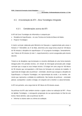 PFAP – Projecto de Formação e Acção Pedagógica
                                                 ESE Setúbal – Profissionalização em Serviço – 2.º Ano




    4.3. A leccionação da ATI – Área Tecnológica Integrada



        4.3.1.      Considerações acerca da ATI


A ATI do Curso Tecnológico de Informática é composta por:
•   Disciplina de Especificação – no caso Técnicas de Gestão de Bases de Dados;
•   Projecto Tecnológico;


A matriz curricular elaborada pelo Ministério de Educação e regulamentada pelo anexo à
Portaria n.º 550-A2004, de 21 de Maio, determina uma carga lectiva anual de 120 blocos
de 90 minutos à disciplina de especificação e 27 ao projecto tecnológico. Semanalmente,
são 7 blocos de 90 minutos (6 mais 1, respectivamente) a serem assegurados pelo mesmo
docente.


Tratam-se de disciplinas cuja leccionação se encontra distribuída de uma forma bastante
desigual pelos três períodos lectivos, em virtude da interrupção provocada pelo estágio
curricular que o ocupa os seus tempos lectivos. O Estágio tem uma carga de 160 blocos
de 90 minutos que correspondem a 240 horas de formação em contexto de trabalho. A
supervisão do Estágio cabe ao professor - orientador, docente que assegura a disciplina de
Especificação e o Projecto Tecnológico, em representação da escola, e ao monitor, ele-
mento que representa a entidade de acolhimento. São funções do professor - orientador
planear, acompanhar e avaliar o Estágio, em conjunto com o monitor e o aluno-formando.


A ATI tem portanto, uma carga total de 307 blocos de 90 minutos anuais.


Ao professor da ATI cabe também orientar e ajudar o aluno na realização da PAT – Prova
de Aptidão Tecnológica, e consequente preparação da sua apresentação no final do ano
lectivo. Neste domínio, cabe ao professor da ATI:
•   Informar os alunos sobre os critérios de avaliação;



                                                                                                   61
 