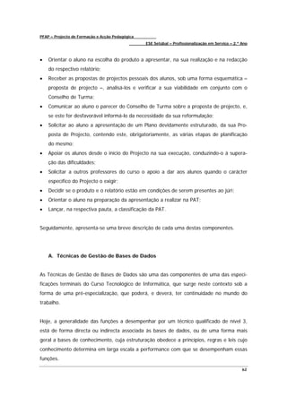 PFAP – Projecto de Formação e Acção Pedagógica
                                                 ESE Setúbal – Profissionalização em Serviço – 2.º Ano



•   Orientar o aluno na escolha do produto a apresentar, na sua realização e na redacção
    do respectivo relatório;
•   Receber as propostas de projectos pessoais dos alunos, sob uma forma esquemática –
    proposta de projecto –, analisá-los e verificar a sua viabilidade em conjunto com o
    Conselho de Turma;
•   Comunicar ao aluno o parecer do Conselho de Turma sobre a proposta de projecto, e,
    se este for desfavorável informá-lo da necessidade da sua reformulação;
•   Solicitar ao aluno a apresentação de um Plano devidamente estruturado, da sua Pro-
    posta de Projecto, contendo este, obrigatoriamente, as várias etapas de planificação
    do mesmo;
•   Apoiar os alunos desde o início do Projecto na sua execução, conduzindo-o à supera-
    ção das dificuldades;
•   Solicitar a outros professores do curso o apoio a dar aos alunos quando o carácter
    específico do Projecto o exigir;
•   Decidir se o produto e o relatório estão em condições de serem presentes ao júri;
•   Orientar o aluno na preparação da apresentação a realizar na PAT;
•   Lançar, na respectiva pauta, a classificação da PAT.


Seguidamente, apresenta-se uma breve descrição de cada uma destas componentes.




    A. Técnicas de Gestão de Bases de Dados


As Técnicas de Gestão de Bases de Dados são uma das componentes de uma das especi-
ficações terminais do Curso Tecnológico de Informática, que surge neste contexto sob a
forma de uma pré-especialização, que poderá, e deverá, ter continuidade no mundo do
trabalho.


Hoje, a generalidade das funções a desempenhar por um técnico qualificado de nível 3,
está de forma directa ou indirecta associada às bases de dados, ou de uma forma mais
geral a bases de conhecimento, cuja estruturação obedece a princípios, regras e leis cujo
conhecimento determina em larga escala a performance com que se desempenham essas
funções.

                                                                                                   62
 