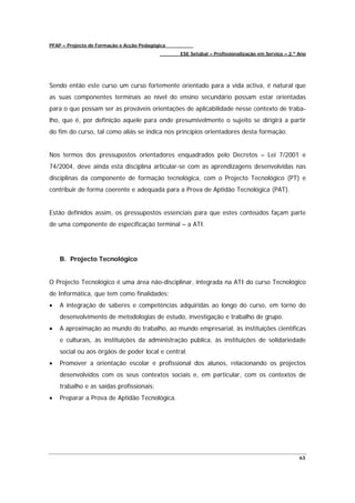 PFAP – Projecto de Formação e Acção Pedagógica
                                                 ESE Setúbal – Profissionalização em Serviço – 2.º Ano




Sendo então este curso um curso fortemente orientado para a vida activa, é natural que
as suas componentes terminais ao nível do ensino secundário possam estar orientadas
para o que possam ser as prováveis orientações de aplicabilidade nesse contexto de traba-
lho, que é, por definição aquele para onde presumivelmente o sujeito se dirigirá a partir
do fim do curso, tal como aliás se indica nos princípios orientadores desta formação.


Nos termos dos pressupostos orientadores enquadrados pelo Decretos – Lei 7/2001 e
74/2004, deve ainda esta disciplina articular-se com as aprendizagens desenvolvidas nas
disciplinas da componente de formação tecnológica, com o Projecto Tecnológico (PT) e
contribuir de forma coerente e adequada para a Prova de Aptidão Tecnológica (PAT).


Estão definidos assim, os pressupostos essenciais para que estes conteúdos façam parte
de uma componente de especificação terminal – a ATI.




    B. Projecto Tecnológico


O Projecto Tecnológico é uma área não-disciplinar, integrada na ATI do curso Tecnológico
de Informática, que tem como finalidades:
•   A integração de saberes e competências adquiridas ao longo do curso, em torno do
    desenvolvimento de metodologias de estudo, investigação e trabalho de grupo.
•   A aproximação ao mundo do trabalho, ao mundo empresarial, às instituições científicas
    e culturais, às instituições da administração pública, às instituições de solidariedade
    social ou aos órgãos de poder local e central.
•   Promover a orientação escolar e profissional dos alunos, relacionando os projectos
    desenvolvidos com os seus contextos sociais e, em particular, com os contextos de
    trabalho e as saídas profissionais;
•   Preparar a Prova de Aptidão Tecnológica.




                                                                                                   63
 