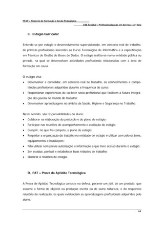 PFAP – Projecto de Formação e Acção Pedagógica
                                                 ESE Setúbal – Profissionalização em Serviço – 2.º Ano



    C. Estágio Curricular


Entende-se por estágio o desenvolvimento supervisionado, em contexto real de trabalho,
de práticas profissionais inerentes ao Curso Tecnológico de Informática e à especificação
em Técnicas de Gestão de Bases de Dados. O estágio realiza-se numa entidade pública ou
privada, na qual se desenvolvam actividades profissionais relacionadas com a área de
formação em causa.


O estágio visa:
•   Desenvolver e consolidar, em contexto real de trabalho, os conhecimentos e compe-
    tências profissionais adquiridos durante a frequência do curso;
•   Proporcionar experiências de carácter sócio-profissional que facilitem a futura integra-
    ção dos jovens no mundo do trabalho;
•   Desenvolver aprendizagens no âmbito da Saúde, Higiene e Segurança no Trabalho.


Neste sentido, são responsabilidades do aluno:
•   Colaborar na elaboração do protocolo e do plano de estágio;
•   Participar nas reuniões de acompanhamento e avaliação do estágio;
•   Cumprir, no que lhe compete, o plano de estágio;
•   Respeitar a organização do trabalho na entidade de estágio e utilizar com zelo os bens,
    equipamentos e instalações;
•   Não utilizar sem prévia autorização a informação a que tiver acesso durante o estágio;
•   Ser assíduo, pontual e estabelecer boas relações de trabalho;
•   Elaborar o relatório de estágio.




    D. PAT – Prova de Aptidão Tecnológica


A Prova de Aptidão Tecnológica consiste na defesa, perante um júri, de um produto, que
assume a forma de objecto ou produção escrita ou de outra natureza, e do respectivo
relatório de realização, os quais evidenciam as aprendizagens profissionais adquiridas pelo
aluno.


                                                                                                   64
 
