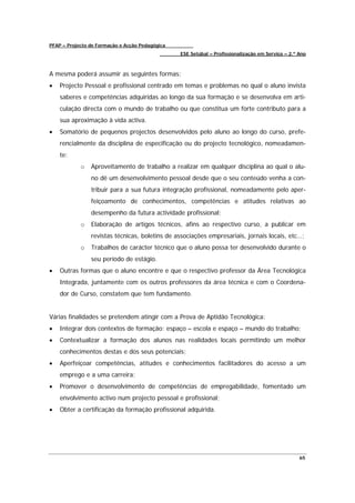 PFAP – Projecto de Formação e Acção Pedagógica
                                                 ESE Setúbal – Profissionalização em Serviço – 2.º Ano



A mesma poderá assumir as seguintes formas:
•   Projecto Pessoal e profissional centrado em temas e problemas no qual o aluno invista
    saberes e competências adquiridas ao longo da sua formação e se desenvolva em arti-
    culação directa com o mundo de trabalho ou que constitua um forte contributo para a
    sua aproximação à vida activa.
•   Somatório de pequenos projectos desenvolvidos pelo aluno ao longo do curso, prefe-
    rencialmente da disciplina de especificação ou do projecto tecnológico, nomeadamen-
    te:
            o   Aproveitamento de trabalho a realizar em qualquer disciplina ao qual o alu-
                no dê um desenvolvimento pessoal desde que o seu conteúdo venha a con-
                tribuir para a sua futura integração profissional, nomeadamente pelo aper-
                feiçoamento de conhecimentos, competências e atitudes relativas ao
                desempenho da futura actividade profissional;
            o   Elaboração de artigos técnicos, afins ao respectivo curso, a publicar em
                revistas técnicas, boletins de associações empresariais, jornais locais, etc…;
            o   Trabalhos de carácter técnico que o aluno possa ter desenvolvido durante o
                seu período de estágio.
•   Outras formas que o aluno encontre e que o respectivo professor da Área Tecnológica
    Integrada, juntamente com os outros professores da área técnica e com o Coordena-
    dor de Curso, constatem que tem fundamento.


Várias finalidades se pretendem atingir com a Prova de Aptidão Tecnológica:
•   Integrar dois contextos de formação: espaço – escola e espaço – mundo do trabalho;
•   Contextualizar a formação dos alunos nas realidades locais permitindo um melhor
    conhecimentos destas e dos seus potenciais;
•   Aperfeiçoar competências, atitudes e conhecimentos facilitadores do acesso a um
    emprego e a uma carreira;
•   Promover o desenvolvimento de competências de empregabilidade, fomentado um
    envolvimento activo num projecto pessoal e profissional;
•   Obter a certificação da formação profissional adquirida.




                                                                                                   65
 