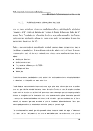 PFAP – Projecto de Formação e Acção Pedagógica
                                                 ESE Setúbal – Profissionalização em Serviço – 2.º Ano




         4.3.2.     Planificação das actividades lectivas


Uma vez que a unidade de intervenção escolhida para fazer a planificação foi a intitulada
“Servidores Web”, relativa à disciplina de Técnicas de Gestão de Bases de Dados do 12º
ano do Curso Tecnológico de Informática, impõe-se uma análise pessoal às planificações
elaboradas (ver planificações a longo e a médio prazo, assim como um plano de aula-tipo,
que constam dos anexos 8 a 10).


Assim, e num contexto de especificação terminal, existem alguns componentes que se
consideram enquadradores de uma leitura mínima dos saberes necessários ao desempe-
nho desejado e que, estruturam o conhecimento exigido a uma qualificação nessa área, a
saber:
•   Análise de sistemas;
•   Modelos relacionais;
•   Programação e Linguagem de SGBD;
•   SGBD para a Web;
•   Aplicação.


Entendem-se estes componentes como sequenciais ou complementares de uma formação
já concebida e conseguida em anos anteriores.


Desde logo é extremamente importante que seja feita uma introdução séria à análise,
uma vez que não faz sentido trabalhar bases de dados (e não se trata de simples manipu-
lação) sem se ter uma noção de como gerar uma base, numa perspectiva de programação
do que se deseja lá colocar. Por outro lado, uma visão transdisciplinar da análise, permiti-
rá sempre ao aluno desenvolver em contexto de trabalho capacidades inerentes às ferra-
mentas de trabalho que vier a utilizar e que se revelarão necessariamente como mais
valias quer pessoais quer ao nível da empresa, qualquer que ela seja.


Dar continuidade ao pouco que se aprendeu sobre bases de dados até aqui, – sobretudo
por causa da sua complexidade funcional – nomeadamente na análise relacional que se


                                                                                                   66
 