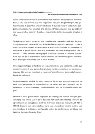PFAP – Projecto de Formação e Acção Pedagógica
                                                 ESE Setúbal – Profissionalização em Serviço – 2.º Ano



deseja compreender através do conhecimento dos modelos e das soluções de implemen-
tação, é uma fase imediata, que deve proporcionar ao sujeito da aprendizagem, não ape-
nas uma visão de conjunto e também estruturada do que são Bases de Dados numa pers-
pectiva empresarial, mas sobretudo criar as competências necessárias para que cada um
seja capaz, em fase posterior, de aplicar esses conceitos de forma adequada, articulada e
eficaz.


Também nesse sentido, se procura uma nova lógica de concepção e aplicação das solu-
ções já estudadas a partir do 11º ano de escolaridade ao nível da programação, no que à
bases de dados diz respeito, nomeadamente ao ADO Data Control, que se desenvolveu no
Visual Basic e que se recupera este ano na disciplina de Bases de Programação com o
Visual C++, como referentes das linguagens orientadas a objectos e a eventos, que pos-
suem hoje em dia na sua sintaxe e na sua semântica, os componentes para a implemen-
tação de soluções relacionadas com as bases de dados.


Como sequência lógica, pretende-se um enquadramento de uma plataforma padrão, que
sirva os interesses de uma grande abrangência do mundo empresarial, e por isso apontou-
se para o SQL, sem que no entanto se “ancorasse” especificamente a uma dada ferramen-
ta essa aprendizagem.


Como componente terminal de novos conteúdos, faz-se uma abordagem centrada na
Web, numa perspectiva de desenvolvimento, na medida em que a evolução das “e-
ferramentas” e “e-funcionalidades”, nomeadamente na área do e-commerce assim o exi-
gem.


Abordam-se então genericamente linguagens de scripting para escrever aplicações (ser-
verscripts) para a Web, usando bases de dados, nomeadamente centrando a “leitura” da
aprendizagem nas aplicações de comércio electrónico, através da linguagem ASP NET e
ASP/VB, de acordo com a diversidade de oferta para o mercado de trabalho; inclui-se aqui
uma introdução à instalação e configuração básicas às plataformas de servidores web
Apache e Internet Information Server.




                                                                                                   67
 