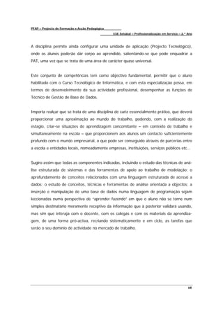 PFAP – Projecto de Formação e Acção Pedagógica
                                                 ESE Setúbal – Profissionalização em Serviço – 2.º Ano



A disciplina permite ainda configurar uma unidade de aplicação (Projecto Tecnológico),
onde os alunos poderão dar corpo ao aprendido, salientando-se que pode enquadrar a
PAT, uma vez que se trata de uma área de carácter quase universal.


Este conjunto de competências tem como objectivo fundamental, permitir que o aluno
habilitado com o Curso Tecnológico de Informática, e com esta especialização possa, em
termos de desenvolvimento da sua actividade profissional, desempenhar as funções de
Técnico de Gestão de Base de Dados.


Importa realçar que se trata de uma disciplina de cariz essencialmente prático, que deverá
proporcionar uma aproximação ao mundo do trabalho, podendo, com a realização do
estagio, criar-se situações de aprendizagem concomitante – em contexto de trabalho e
simultaneamente na escola – que proporcionem aos alunos um contacto suficientemente
profundo com o mundo empresarial, o que pode ser conseguido através de parcerias entre
a escola e entidades locais, nomeadamente empresas, instituições, serviços públicos etc…


Sugiro assim que todas as componentes indicadas, incluindo o estudo das técnicas de aná-
lise estruturada de sistemas e das ferramentas de apoio ao trabalho de modelação; o
aprofundamento de conceitos relacionados com uma linguagem estruturada de acesso a
dados; o estudo de conceitos, técnicas e ferramentas de análise orientada a objectos; a
inserção e manipulação de uma base de dados numa linguagem de programação sejam
leccionadas numa perspectiva de “aprender fazendo” em que o aluno não se torne num
simples destinatário meramente receptivo da informação que à posterior validará usando,
mas sim que interaja com o docente, com os colegas e com os materiais da aprendiza-
gem, de uma forma pró-activa, recriando sistematicamente e em ciclo, as tarefas que
serão o seu domínio de actividade no mercado de trabalho.




                                                                                                   68
 