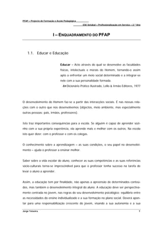 PFAP – Projecto de Formação e Acção Pedagógica
                                                 ESE Setúbal – Profissionalização em Serviço – 2.º Ano



                          I – ENQUADRAMENTO DO PFAP



    1.1. Educar e Educação


                                Educar – Acto através do qual se desenvolve as faculdades
                                físicas, intelectuais e morais do Homem, tornando-o assim
                                apto a enfrentar um meio social determinado e a integrar-se
                                nele com a sua personalidade formada.
                                  In Dicionário Prático Ilustrado, Lello & Irmão Editores, 1977




O desenvolvimento do Homem faz-se a partir das interacções sociais. É nas nossas rela-
ções com o outro que nos desenvolvemos (objectos, meio ambiente, mas especialmente
outras pessoas: pais, irmãos, professores).


Isto traz importantes consequências para a escola. Se alguém é capaz de aprender sozi-
nho com a sua própria experiência, ela aprende mais e melhor com os outros. Na escola
isto quer dizer: com o professor e com os colegas.


O conhecimento sobre a aprendizagem – as suas condições, o seu papel no desenvolvi-
mento – ajuda o professor a ensinar melhor.


Saber sobre a vida escolar do aluno, conhecer as suas competências e as suas referências
sócio-culturais torna-se imprescindível para que o professor tenha sucesso na tarefa de
levar o aluno a aprender.


Assim, a educação tem por finalidade, não apenas a apreensão de determinados conteú-
dos, mas também o desenvolvimento integral do aluno. A educação deve ser perspectiva-
mente centrada no jovem, nas regras do seu desenvolvimento psicológico; equilíbrio entre
as necessidades do ensino individualizado e a sua formação no plano social. Deverá apon-
tar para uma responsabilização crescente do jovem, visando a sua autonomia e a sua

Jorge Teixeira                                                                                      7
 
