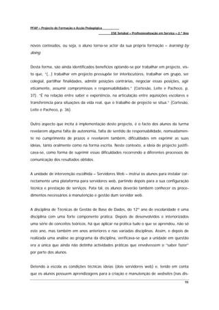 PFAP – Projecto de Formação e Acção Pedagógica
                                                 ESE Setúbal – Profissionalização em Serviço – 2.º Ano



novos conteúdos, ou seja, o aluno torna-se actor da sua própria formação – learning by
doing.


Desta forma, são ainda identificados benefícios optando-se por trabalhar em projecto, vis-
to que, “(…) trabalhar em projecto pressupõe ter interlocutores, trabalhar em grupo, ser
colegial, partilhar finalidades, admitir posições contrárias, negociar essas posições, agir
eticamente, assumir compromissos e responsabilidades.” (Cortesão, Leite e Pacheco, p.
37). “É na relação entre saber e experiência, na articulação entre aquisições escolares e
transferência para situações da vida real, que o trabalho de projecto se situa.” (Cortesão,
Leite e Pacheco, p. 36).


Outro aspecto que incita à implementação deste projecto, é o facto dos alunos da turma
revelarem alguma falta de autonomia, falta de sentido de responsabilidade, nomeadamen-
te no cumprimento de prazos e revelarem também, dificuldades em exprimir as suas
ideias, tanto oralmente como na forma escrita. Neste contexto, a ideia de projecto justifi-
cava-se, como forma de suprimir essas dificuldades recorrendo a diferentes processos de
comunicação dos resultados obtidos.


A unidade de intervenção escolhida – Servidores Web – instrui os alunos para instalar cor-
rectamente uma plataforma para servidores web, partindo depois para a sua configuração
técnica e prestação de serviços. Pata tal, os alunos deverão também conhecer os proce-
dimentos necessários à manutenção e gestão dum servidor web.


A disciplina de Técnicas de Gestão de Base de Dados, do 12º ano de escolaridade é uma
disciplina com uma forte componente prática. Depois de desenvolvidos e interiorizados
uma série de conceitos teóricos, há que aplicar na prática tudo o que se aprendeu, não só
este ano, mas também em anos anteriores e nas variadas disciplinas. Assim, e depois de
realizada uma análise ao programa da disciplina, verificava-se que a unidade em questão
era a única que ainda não detinha actividades práticas que envolvessem o “saber fazer”
por parte dos alunos.


Detendo a escola as condições técnicas ideias (dois servidores web) e, tendo em conta
que os alunos possuem aprendizagens para a criação e manutenção de websites (nas dis-

                                                                                                   70
 