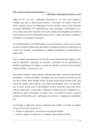 PFAP – Projecto de Formação e Acção Pedagógica
                                                 ESE Setúbal – Profissionalização em Serviço – 2.º Ano



ciplinas de TIC – 10.º ano – e Aplicações Informáticas A – 11.º ano), estão reunidas as
condições para que os alunos possam praticar e desenvolver um projecto nesta área.
Assim o projecto consiste na configuração de um dos servidores web da escola, afectando
os serviços (WWW/http, FTP e Mail/SMTP) aos cursos tecnológicos e profissionais em cur-
so na escola. Desta forma é possível criar vias de comunicação privilegiadas entre todos os
intervenientes no correcto funcionamento dos mesmos – alunos, professores, entidades e
instituições e encarregados de educação.


A interdisciplinaridade está também patente na sua concretização, uma vez que os alunos
precisam de aplicar conhecimentos aprendidos na disciplina de Bases de Programação, do
corrente ano curricular, nomeadamente na unidade de Linguagens de Programação de
Páginas Web.


Como a unidade supervisionada vai incidir sobre o desenvolvimento deste projecto, a defi-
nição de objectivos e organização de conteúdos e actividades vão ser especificados em
detalhe na planificação da unidade e no plano da aula-tipo, ou seja, nas duas próximas
secções do PFAP, e nos anexos 9 e 10).


Das restantes unidades, muitos projectos estão previstos, dado o carácter de especificação
da disciplina, e também do Projecto Tecnológico, que será leccionado em estreita articula-
ção com a mesma. Deste trabalho contínuo ao longo do ano lectivo resultará a PAT, para
a qual vale também a pena salientar o seu carácter interdisciplinar. Para a sua concretiza-
ção, os alunos deverão deter as aprendizagens técnicas necessárias, assim como conhe-
cimentos sólidos para a estruturação e realização de relatórios técnicos (adquiridos e tra-
balhados nas aulas de Português). Em alguns casos, será também necessário o apoio da
disciplina de Matemática para a optimização de raciocínios e conjugação de probabilida-
des.


As estratégias a implementar durante a realização deste trabalho, e de todos os trabalhos
ao logo do ano lectivo, consistem em:
•   Preparar os alunos para a sua inserção no mercado de trabalho;
•   Orientar e preparar os alunos para a realização e apresentação das PATs;


                                                                                                   71
 