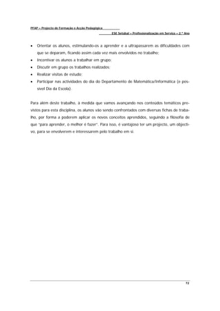 PFAP – Projecto de Formação e Acção Pedagógica
                                                 ESE Setúbal – Profissionalização em Serviço – 2.º Ano



•   Orientar os alunos, estimulando-os a aprender e a ultrapassarem as dificuldades com
    que se deparam, ficando assim cada vez mais envolvidos no trabalho;
•   Incentivar os alunos a trabalhar em grupo;
•   Discutir em grupo os trabalhos realizados;
•   Realizar visitas de estudo;
•   Participar nas actividades do dia do Departamento de Matemática/Informática (e pos-
    sível Dia da Escola).


Para além deste trabalho, à medida que vamos avançando nos conteúdos temáticos pre-
vistos para esta disciplina, os alunos vão sendo confrontados com diversas fichas de traba-
lho, por forma a poderem aplicar os novos conceitos aprendidos, seguindo a filosofia de
que “para aprender, o melhor é fazer”. Para isso, é vantajoso ter um projecto, um objecti-
vo, para se envolverem e interessarem pelo trabalho em si.




                                                                                                   72
 