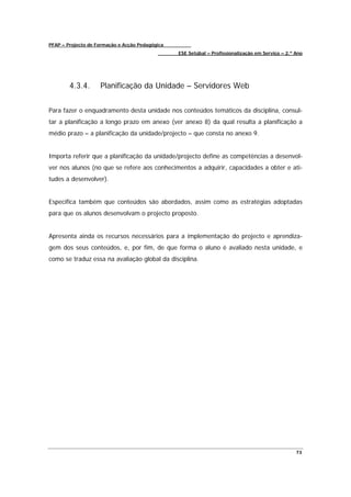 PFAP – Projecto de Formação e Acção Pedagógica
                                                 ESE Setúbal – Profissionalização em Serviço – 2.º Ano




        4.3.4.      Planificação da Unidade – Servidores Web


Para fazer o enquadramento desta unidade nos conteúdos temáticos da disciplina, consul-
tar a planificação a longo prazo em anexo (ver anexo 8) da qual resulta a planificação a
médio prazo – a planificação da unidade/projecto – que consta no anexo 9.


Importa referir que a planificação da unidade/projecto define as competências a desenvol-
ver nos alunos (no que se refere aos conhecimentos a adquirir, capacidades a obter e ati-
tudes a desenvolver).


Especifica também que conteúdos são abordados, assim como as estratégias adoptadas
para que os alunos desenvolvam o projecto proposto.


Apresenta ainda os recursos necessários para a implementação do projecto e aprendiza-
gem dos seus conteúdos, e, por fim, de que forma o aluno é avaliado nesta unidade, e
como se traduz essa na avaliação global da disciplina.




                                                                                                   73
 