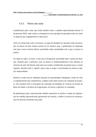 PFAP – Projecto de Formação e Acção Pedagógica
                                                 ESE Setúbal – Profissionalização em Serviço – 2.º Ano




        4.3.5.      Planos das aulas


A planificação aula a aula, que incide também sobre a unidade supervisionada (Anexo 10
do presente PFAP, onde consta a simulação de uma aula-tipo) foi pensada tendo em conta
os aspectos que seguidamente se descrevem.


Como na escola onde estou a leccionar, as aulas da disciplina em questão estão estrutura-
das em blocos de dois tempos lectivos de 45 minutos cada, a planificação foi elaborada
com base nesses mesmos blocos, permitindo maior proximidade com o que se passa na
prática.


Em todas as aulas, no início, é feita uma retrospectiva, permitindo fazer o ponto da situa-
ção, situando quer o professor, quer os alunos (e fundamentalmente estes últimos) no
contexto da aula. No final de cada aula será sempre estabelecida uma ponte para a sessão
seguinte, abrindo assim o “apetite” para o que se segue e incentivando nos alunos o espí-
rito empreendedor.


Durante as aulas vão ser utilizadas situações de aprendizagem adequadas, tendo em vista
o enquadramento das competências a adquirir pelo aluno através da realização do projec-
to. Será também feita a articulação de conteúdos da disciplina de Técnicas de Gestão de
Bases de Dados e de Bases de Programação, de forma a optimizar os resultados.


Na planificação aula a aula pretendo também especificar as tarefas e modos de organiza-
ção do trabalho (passando pelo ajustamento de tarefas), e definir as formas de comunica-
ção nos diversos momentos das aulas.




                                                                                                   74
 