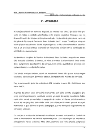 PFAP – Projecto de Formação e Acção Pedagógica
                                                 ESE Setúbal – Profissionalização em Serviço – 2.º Ano



                                      V – AVALIAÇÃO



A avaliação constitui um momento de pausa, de reflexão e de crítica, que deve estar pre-
sente em todas as unidades planificadas neste projecto educativo. Pressupõe que no
desenvolvimento das diversas actividades realizadas no domínio da direcção de curso, da
disciplina de Técnicas de Gestão de Bases de Dados da ATI – Área Tecnológica Integrada
ou do projecto educativo da escola, se prossigam ou se faça uma remodelação das mes-
mas. É um processo contínuo e constitui um instrumento aferidor entre a planificação das
actividades e a sua execução.


No domínio da disciplina de Técnicas de Gestão de Bases de Dados, proponho-me a fazer
uma avaliação sistemática e contínua, de modo a informar os intervenientes sobre o esta-
do de cumprimento dos objectivos do currículo, bem como a qualidade do processo ensi-
no/aprendizagem – avaliação formativa.


Este tipo de avaliação constitui, assim, um instrumento valioso para que os alunos atinjam
sucesso na aprendizagem, permitindo adoptar, atempadamente, medidas de correcção.


Para a compreensão global da avaliação da ATI, consultar o anexo 11 – Critérios de ava-
liação da ATI.


A opinião dos alunos sobre o trabalho desenvolvido, bem como a minha actuação no pro-
cesso ensino/aprendizagem, constituirá também um dado de grande importância. Subja-
cente a isto, estará, por um lado a preocupação de recolher e informar periodicamente os
alunos do seu progresso bem como, fazer uma avaliação da minha própria actuação,
melhorando-a, quer ao nível da prática pedagógica, quer na definição e reajustamento das
estratégias utilizadas.


Em relação ás actividades do domínio da direcção de curso, auscultarei as opiniões de
todos os intervenientes na correcta implementação do Curso Tecnológico de Informática,
principalmente no que se refere à ATI e à PAT, oralmente e de forma oficiosa, sempre que


                                                                                                   75
 