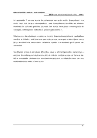 PFAP – Projecto de Formação e Acção Pedagógica
                                                 ESE Setúbal – Profissionalização em Serviço – 2.º Ano



for necessário. O parecer acerca das actividades que neste âmbito desenvolverei, e o
modo como este cargo é desempenhado, será essencialmente recolhido nos diversos
momentos de contactos pessoais (reuniões com alunos, instituições e encarregados de
educação), celebração de protocolos e apresentações das PATs.


Relativamente às actividades a realizar no domínio do projecto educativo de escola/plano
anual de actividades, será feita uma apreciação pessoal, uma apreciação conjunta com o
grupo de informática, bem como a recolha de opiniões dos elementos participantes das
actividades.


Constituindo formas de apreciação diferentes, o que se afirma importante é transformar o
processo de avaliação num instrumento útil, de reflexão e crítica pessoal, de forma a pla-
nificar e remodelar continuamente as actividades propostas, contribuindo assim, para um
melhoramento da minha prática lectiva.




                                                                                                   76
 
