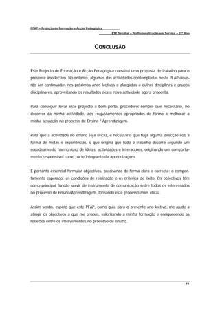 PFAP – Projecto de Formação e Acção Pedagógica
                                                 ESE Setúbal – Profissionalização em Serviço – 2.º Ano



                                        CONCLUSÃO



Este Projecto de Formação e Acção Pedagógica constitui uma proposta de trabalho para o
presente ano lectivo. No entanto, algumas das actividades contempladas neste PFAP deve-
rão ser continuadas nos próximos anos lectivos e alargadas a outras disciplinas e grupos
disciplinares, aproveitando os resultados desta nova actividade agora proposta.


Para conseguir levar este projecto a bom porto, procederei sempre que necessário, no
decorrer da minha actividade, aos reajustamentos apropriados de forma a melhorar a
minha actuação no processo de Ensino / Aprendizagem.


Para que a actividade no ensino seja eficaz, é necessário que haja alguma direcção sob a
forma de metas e experiências, o que origina que todo o trabalho decorra segundo um
encadeamento harmonioso de ideias, actividades e interacções, originando um comporta-
mento responsável como parte integrante da aprendizagem.


É portanto essencial formular objectivos, precisando de forma clara e correcta: o compor-
tamento esperado; as condições de realização e os critérios de êxito. Os objectivos têm
como principal função servir de instrumento de comunicação entre todos os interessados
no processo de Ensino/Aprendizagem, tornando este processo mais eficaz.


Assim sendo, espero que este PFAP, como guia para o presente ano lectivo, me ajude a
atingir os objectivos a que me propus, valorizando a minha formação e enriquecendo as
relações entre os intervenientes no processo de ensino.




                                                                                                   77
 