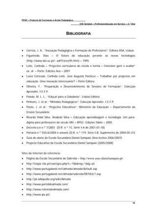 PFAP – Projecto de Formação e Acção Pedagógica
                                                  ESE Setúbal – Profissionalização em Serviço – 2.º Ano



                                       BIBLIOGRAFIA



•   Correia, J. A.; “Inovação Pedagógica e Formação de Professores”; Editora ASA, Lisboa
•   Figueiredo,    Dias   –   O    futuro   da   educação     perante     as   novas     tecnologias
    (http://www.dei.uc.pt/~adf/Forest95.htm) – 1995
•   Leite, Carlinda – “Projectos curriculares de escola e turma – Conceber gerir e avaliar”
    ex. al. – Porto: Edições Asa – 2001
•   Luiza Cortesão. Carlinda Leite. José Augusto Pacheco – Trabalhar por projectos em
    educação. Uma inovação interessante? – Porto Editora
•   Oliveira, F.; “Preparação e Desenvolvimento de Sessões de Formação”; Colecção
    Aprender, I.E.F.P.
•   Paixão, M. L. L.; “Educar para a Cidadania”; Lisboa Editora
•   Pinheiro, J. et al.; “Métodos Pedagógicos”; Colecção Aprender, I.E.F.P.
•   Ponte, J. et al.; “Projectos Educativos”; Ministério da Educação – Departamento do
    Ensino Secundário
•   Ricardo Vidal Silva. Anabela Silva – Educação aprendizagem e tecnologia. Um para-
    digma para professores do século XXI – APGC: Edições Silato – 2005
•   Decreto-Lei n.º 7/2001 (D.R. n.º 15, Série I-A de 2001-01-18)
•   Portaria n.º 550-A/2004 e anexos (D.R. n.º 119, Série I-B, Suplemento de 2004-05-21)
•   Guia do aluno da Escola Secundária Daniel Sampaio (Ano lectivo 2006/2007)
•   Projecto Educativo da Escola Secundária Daniel Sampaio (2005/2008)


Sites da Internet de referência:
•   Página da Escola Secundária da Sobreda – http://www.esec-danielsampaio.pt/
•   http://viajar.clix.pt/com/geo.php?c=186&mg=1&lg=pt
•   http://www.portugalweb.net/almada/almada/default.asp
•   http://www.portugalweb.net/almada/sobreda/DEFAULT.asp
•   http://pt.wikipedia.org/wiki/Almada
•   http://www.portaldealmada.com/
•   http://www.roteirodealmada.com/
•   http://www.ipv.pt/

                                                                                                    78
 