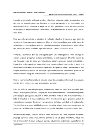 PFAP – Projecto de Formação e Acção Pedagógica
                                                 ESE Setúbal – Profissionalização em Serviço – 2.º Ano



inserção na sociedade, aplicando práticas educativas aplicadas à vida. A educação é um
processo de aprendizagem e de formação contínua que permite o enriquecimento e o
desenvolvimento do indivíduo ao longo da sua vida, possibilitando-lhe ser o instrumento
do seu próprio desenvolvimento, construindo a sua personalidade á medida que a socie-
dade muda.


Para que estas premissas se adeqúem à realidade educativa é imperioso que, além do
seguimento dos programas propriamente ditos, se ofereça aos alunos uma maior gama de
actividades extra-curriculares ou áreas não disciplinares que desenvolvam as potencialida-
des, satisfaçam as necessidades e permitam testar o potencial de cada aluno.


Como tal, a escola não deve ser vista apenas como uma instituição que tem o encargo de
educar, segundo programas e planos sistemáticos, os indivíduos nas diferentes idades da
sua formação; mas sim como um “ecossistema social”, como um modelo sistemático e
interactivo, onde o professor deverá funcionar como mediador entre esta, o aluno e a
família enquanto pólo extremamente importante de apoio ao aluno, promovendo a sua
integração numa sociedade em mudança e proporcionando-lhe experiências propicias ao
desenvolvimento integral e harmonioso da sua personalidade enquanto cidadão.


Para se fazer uma eficaz análise à situação actual da educação em Portugal, é necessário
atender a três vectores: os pais, a sociedade e a escola.


Cada vez mais, os pais delegam quase integralmente na escola a educação dos filhos, limi-
tando a sua acção educativa a castigos por maus comportamentos. A forma como grande
parte dos pais portugueses educam os filhos, incentiva nestes a falta de auto-confiança, a
falta de iniciativa e de responsabilidade. Deve reconhecer-se que o problema actual da
educação das crianças e dos jovens é um problema de toda a sociedade e de cada adulto.
Temos todos uma responsabilidade com as gerações futuras. Compete-nos preparar os
jovens para a vida adulta, preparando-lhes um tipo de sociedade onde seja possível viver.


Durante muito tempo, a escola foi vista como única fonte de saber, capaz de assegurar
prestígio e posição social. Hoje, embora continue a ter um papel importante, ela já não
tem o "monopólio" do saber exclusivo, ou seja, actualmente há já muitas outras fontes de

Jorge Teixeira                                                                                      8
 