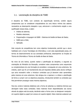 Relatório Final do PFAP – Projecto de Formação e Acção Pedagógica
                                                     ESE Setúbal – Profissionalização em Serviço – 2.º Ano




    1.1. Leccionação da disciplina de TGBD


A disciplina de TGBD, num contexto de especificação terminal, contém alguns
componentes que se consideram enquadradores de uma leitura mínima dos saberes
necessários ao desempenho desejado e que, estruturam o conhecimento exigido a uma
qualificação nessas áreas, a saber:
    •   Análise de sistemas;
    •   Modelos relacionais;
    •   Programação e Linguagem de SGBD – Sistemas de Gestão de Bases de Dados;
    •   SGBD para a Web;
    •   Aplicação.


Este conjunto de competências tem como objectivo fundamental, permitir que o aluno
habilitado com o Curso Tecnológico de Informática, e com esta especialização possa, em
termos de desenvolvimento da sua actividade profissional, desempenhar as funções de
Técnico de Informática e Técnico de Gestão de Base de Dados.


No inicio do ano lectivo, quando realizei a planificação da disciplina, e segundo as
orientações do Ministério da Educação, considerei estes componentes como sequenciais
ou complementares de uma formação já concebida e conseguida em anos anteriores. No
entanto, assim que fiz um levantamento dos pré-requisitos detidos pelos alunos verifiquei
que seria necessário voltar a introduzir conteúdos que já deveriam estar apreendidos
pelos mesmos em anos anteriores. Isto obrigou-me a repensar e a refazer a planificação
de forma a cumprir com os objectivos propostos, introduzindo também os conteúdos que
lhes permitiriam prosseguir esses mesmos objectivos.


Para tal, construí materiais didácticos sob a forma de sebentas ou relatórios técnicos que
abrangiam todos esses conteúdos. Estes materiais foram disponibilizados aos alunos
através da página web da escola, decidindo estes a forma como os desejavam manipular:
em suporte digital ou papel (ver anexos em suporte digital). Estes materiais acabaram por



Jorge Teixeira                                                                                         10
 