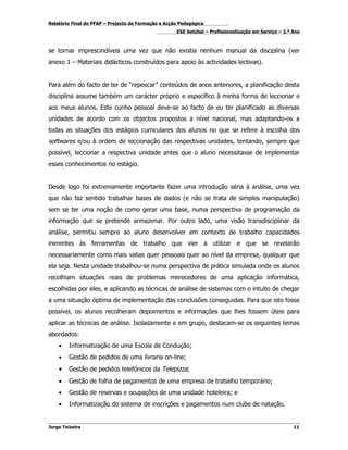 Relatório Final do PFAP – Projecto de Formação e Acção Pedagógica
                                                     ESE Setúbal – Profissionalização em Serviço – 2.º Ano



se tornar imprescindíveis uma vez que não existia nenhum manual da disciplina (ver
anexo 1 – Materiais didácticos construídos para apoio às actividades lectivas).


Para além do facto de ter de “repescar” conteúdos de anos anteriores, a planificação desta
disciplina assume também um carácter próprio e específico à minha forma de leccionar e
aos meus alunos. Este cunho pessoal deve-se ao facto de eu ter planificado as diversas
unidades de acordo com os objectos propostos a nível nacional, mas adaptando-os a
todas as situações dos estágios curriculares dos alunos no que se refere à escolha dos
softwares e/ou à ordem de leccionação das respectivas unidades, tentando, sempre que
possível, leccionar a respectiva unidade antes que o aluno necessitasse de implementar
esses conhecimentos no estágio.


Desde logo foi extremamente importante fazer uma introdução séria à análise, uma vez
que não faz sentido trabalhar bases de dados (e não se trata de simples manipulação)
sem se ter uma noção de como gerar uma base, numa perspectiva de programação da
informação que se pretende armazenar. Por outro lado, uma visão transdisciplinar da
análise, permitiu sempre ao aluno desenvolver em contexto de trabalho capacidades
inerentes às ferramentas de trabalho que vier a utilizar e que se revelarão
necessariamente como mais valias quer pessoais quer ao nível da empresa, qualquer que
ela seja. Nesta unidade trabalhou-se numa perspectiva de prática simulada onde os alunos
recolhiam situações reais de problemas merecedores de uma aplicação informática,
escolhidas por eles, e aplicando as técnicas de análise de sistemas com o intuito de chegar
a uma situação óptima de implementação das conclusões conseguidas. Para que isto fosse
possível, os alunos recolheram depoimentos e informações que lhes fossem úteis para
aplicar as técnicas de análise. Isoladamente e em grupo, destacam-se os seguintes temas
abordados:
    •   Informatização de uma Escola de Condução;
    •   Gestão de pedidos de uma livraria on-line;
    •   Gestão de pedidos telefónicos da Telepizza;
    •   Gestão de folha de pagamentos de uma empresa de trabalho temporário;
    •   Gestão de reservas e ocupações de uma unidade hoteleira; e
    •   Informatização do sistema de inscrições e pagamentos num clube de natação.


Jorge Teixeira                                                                                         11
 