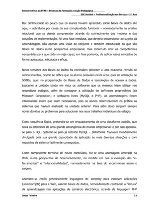 Relatório Final do PFAP – Projecto de Formação e Acção Pedagógica
                                                     ESE Setúbal – Profissionalização em Serviço – 2.º Ano



Dar continuidade ao pouco que os alunos haviam aprendido sobre bases de dados até
aqui, – sobretudo por causa da sua complexidade funcional – nomeadamente na análise
relacional que se deseja compreender através do conhecimento dos modelos e das
soluções de implementação, foi uma fase imediata, que deveria proporcionar ao sujeito da
aprendizagem, não apenas uma visão de conjunto e também estruturada do que são
Bases de Dados numa perspectiva empresarial, mas sobretudo criar as competências
necessárias para que cada um seja capaz, em fase posterior, de aplicar esses conceitos de
forma adequada, articulada e eficaz.


Nesta temática das Bases de Dados foi necessário proceder a uma exaustiva revisão de
conhecimentos, devido ao défice que os alunos possuíam nesta área, quer na utilização de
SGBDs, quer na programação de Bases de Dados e tecnologias de acesso a dados.
Leccionei a unidade tendo em vista os softwares que os mesmos iriam utilizar nos
respectivos estágios, além de consagrar a utilização de softwares proprietários (da
Microsoft Corporation) e softwares livres (MySQL e PHP). As aprendizagens foram
introduzidas assim que eram necessárias, pois os alunos desenvolveram na prática os
sistemas que haviam analisado na unidade anterior. Para além disso surgiam sempre
novas dúvidas ou problemas para solucionar nos seus trabalhos individuais de estágio.


Como sequência lógica, pretendia-se um enquadramento de uma plataforma padrão, que
sirva os interesses de uma grande abrangência do mundo empresarial, e por isso apontou-
se para o SQL, optando-se pelo já referido MySQL – plataforma freeware mundialmente
divulgada pela sua grande capacidade de aplicação às mais diversas situações e com
requisitos de sistema facilmente conseguidos.


Como componente terminal de novos conteúdos, fez-se uma abordagem centrada na
Web, numa perspectiva de desenvolvimento, na medida em que a evolução das “e-
ferramentas” e “e-funcionalidades”, nomeadamente na área do e-commerce assim o
exigem.


Abordam-se então genericamente linguagens de scripting para escrever aplicações
(serverscripts) para a Web, usando bases de dados, nomeadamente centrando a “leitura”
da aprendizagem nas aplicações de comércio electrónico, através da linguagem PHP

Jorge Teixeira                                                                                         12
 