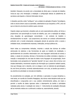 Relatório Final do PFAP – Projecto de Formação e Acção Pedagógica
                                                     ESE Setúbal – Profissionalização em Serviço – 2.º Ano



(também freeware), de acordo com a diversidade de oferta para o mercado de trabalho;
incluiu-se aqui uma introdução à instalação e configuração básicas às plataformas de
servidores web Apache e Internet Information Server.


A disciplina permitiu ainda “configurar” uma unidade de aplicação (Projecto Tecnológico),
onde os alunos deram corpo ao aprendido, salientando-se que enquadrou a PAT, uma vez
que se trata de uma área de carácter quase universal.


Importa realçar que leccionei a disciplina sob um cariz essencialmente prático, de forma a
proporcionar uma aproximação ao mundo do trabalho, que, com a realização do estágio,
criou situações de aprendizagem concomitante – em contexto de trabalho e
simultaneamente na escola – que proporcionou aos alunos um contacto suficientemente
profundo com o mundo empresarial, conseguido através de parcerias entre a escola e
entidades locais, nomeadamente empresas, instituições, serviços públicos etc…


Assim todas as componentes indicadas, incluindo o estudo das técnicas de análise
estruturada de sistemas e das ferramentas de apoio ao trabalho de modelação; o
aprofundamento de conceitos relacionados com uma linguagem estruturada de acesso a
dados; o estudo de conceitos, técnicas e ferramentas de análise orientada a objectos; a
inserção e manipulação de uma base de dados numa linguagem de programação, foram
leccionadas numa perspectiva de “aprender fazendo” em que o aluno não se tornou num
simples destinatário, meramente receptivo da informação que à posteriori validará usando,
mas que interagiu com o docente, com os colegas e com os materiais da aprendizagem,
de uma forma pró-activa, recriando sistematicamente e em ciclo, as tarefas que seriam o
seu domínio de actividade no mercado de trabalho.


Os procedimentos de avaliação, por mim definidos e aprovados no grupo disciplinas e,
mais tarde, em reunião do Conselho Pedagógico, dos alunos nesta disciplina terão que ser
diversificados e congruentes com o seu carácter eminentemente prático, de modo a
permitir a recolha de dados rigorosos sobre o desempenho de tarefas e actividades
realizadas pelos alunos. A avaliação (ver anexo 2 – Instrumentos de avaliação) efectuada
até ao momento realizou-se e continuará a realizar-se, essencialmente, através:


Jorge Teixeira                                                                                         13
 
