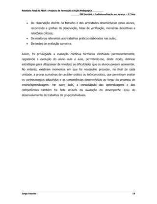 Relatório Final do PFAP – Projecto de Formação e Acção Pedagógica
                                                     ESE Setúbal – Profissionalização em Serviço – 2.º Ano



    •   Da observação directa do trabalho e das actividades desenvolvidas pelos alunos,
        recorrendo a grelhas de observação, listas de verificação, memórias descritivas e
        relatórios críticos;
    •   De relatórios referentes aos trabalhos práticos elaborados nas aulas;
    •   De testes de avaliação sumativa.


Assim, foi privilegiada a avaliação contínua formativa efectuada permanentemente,
registando a evolução do aluno aula a aula, permitindo-me, deste modo, delinear
estratégias para ultrapassar de imediato as dificuldades que os alunos possam apresentar.
No entanto, existiram momentos em que foi necessário proceder, no final de cada
unidade, a provas sumativas de carácter prático ou teórico-prático, que permitiram avaliar
os conhecimentos adquiridos e as competências desenvolvidas ao longo do processo de
ensino/aprendizagem. Por outro lado, a consolidação das aprendizagens e das
competências também foi feita através da avaliação do desempenho e/ou do
desenvolvimento de trabalhos de grupo/individuais.




Jorge Teixeira                                                                                         14
 
