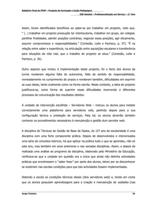 Relatório Final do PFAP – Projecto de Formação e Acção Pedagógica
                                                     ESE Setúbal – Profissionalização em Serviço – 2.º Ano




Assim, foram identificados benefícios ao optar-se por trabalhar em projecto, visto que,
“ (…) trabalhar em projecto pressupõe ter interlocutores, trabalhar em grupo, ser colegial,
partilhar finalidades, admitir posições contrárias, negociar essas posições, agir eticamente,
assumir compromissos e responsabilidades.” (Cortesão, Leite e Pacheco, p. 37). “É na
relação entre saber e experiência, na articulação entre aquisições escolares e transferência
para situações da vida real, que o trabalho de projecto se situa.” (Cortesão, Leite e
Pacheco, p. 36).


Outro aspecto que incitou à implementação deste projecto, foi o facto dos alunos da
turma revelarem alguma falta de autonomia, falta de sentido de responsabilidade,
nomeadamente no cumprimento de prazos e revelarem também, dificuldades em exprimir
as suas ideias, tanto oralmente como na forma escrita. Neste contexto, a ideia de projecto
justificava-se, como forma de suprimir essas dificuldades recorrendo a diferentes
processos de comunicação dos resultados obtidos.


A unidade de intervenção escolhida – Servidores Web – instruiu os alunos para instalar
correctamente uma plataforma para servidores web, partindo depois para a sua
configuração técnica e prestação de serviços. Pata tal, os alunos deverião também
conhecer os procedimentos necessários à manutenção e gestão dum servidor web.


A disciplina de Técnicas de Gestão de Base de Dados, do 12º ano de escolaridade é uma
disciplina com uma forte componente prática. Depois de desenvolvidos e interiorizados
uma série de conceitos teóricos, há que aplicar na prática tudo o que se aprendeu, não só
este ano, mas também em anos anteriores e nas variadas disciplinas. Assim, e depois de
realizada uma análise ao programa da disciplina, elaborado pelo Ministério da Educação,
verificava-se que a unidade em questão era a única que ainda não detinha actividades
práticas que envolvessem o “saber fazer” por parte dos alunos, talvez por se desconhecer
se existiriam nas escolas condições para que tais actividades fossem implementadas.


Detendo a escola as condições técnicas ideiais (dois servidores web) e, tendo em conta
que os alunos possuíam aprendizagens para a criação e manutenção de websites (nas


Jorge Teixeira                                                                                         16
 