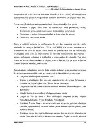 Relatório Final do PFAP – Projecto de Formação e Acção Pedagógica
                                                     ESE Setúbal – Profissionalização em Serviço – 2.º Ano



disciplinas de TIC – 10.º ano – e Aplicações Informáticas A – 11.º ano), estavam reunidas
as condições para que os alunos pudessem praticar e desenvolver um projecto nesta área.


Com a execução deste projecto pretendia atingir os seguintes objectivos gerais:
    •   Potenciar a página como meio de comunicação entre professores, alunos,
        directores de turma, pais / encarregados de educação e comunidade;
    •   Desenvolver o sentido de responsabilidade e de iniciativa dos alunos;
    •   Dinamizar a comunidade escolar.


Assim, o projecto consistia na configuração de um dos servidores web da escola,
afectando os serviços (WWW/http, FTP e Mail/SMTP) aos cursos tecnológicos e
profissionais em curso na escola. Desta forma era possível criar vias de comunicação
privilegiadas entre todos os intervenientes no correcto funcionamento dos mesmos –
alunos, professores, entidades e instituições e encarregados de educação. Para além
destes, os alunos criaram também as páginas e respectivos serviços de apoio a diversos
clubes e projectos da escola, entre outros.


Das actividades realizadas no projecto desta unidade destacam-se as seguintes (ver anexo
3 – Actividades desenvolvidas pelos alunos no domínio da unidade supervisionada):
    •   Criação de domínios para alojamento FTP;
    •   Criação e actualização dos sites dos departamentos de Língua Portuguesa e
        Francesa; de Língua Inglesa e de Ciências Sociais e Humanas;
    •   Criação dos sites dos clubes da escola: Clube do Ambiente e Génio Maligno – Clube
        de Filosofia;
    •    Criação do site de promoção da oferta educativa da escola;
    •   Criação do site de apoio à Área Tecnológica Integrada (TGBD, Projecto
        Tecnológico, Estágios e Provas de Aptidão Tecnológica);
    •   Criação da Área do Aluno – site vocacionado para a troca de materiais educativos
        (resumos, apontamentos, trabalhos e resolução de exames e provas globais) pelos
        alunos da escola;
    •   Criação de contas de e-mail institucionais para os diversos agentes educativos da
        escola: Directores de Turma, Coordenadores diversos, Órgãos de Gestão, Clubes e


Jorge Teixeira                                                                                         17
 