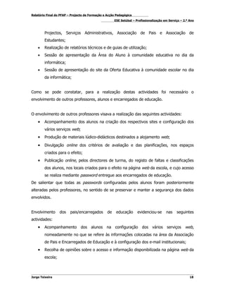 Relatório Final do PFAP – Projecto de Formação e Acção Pedagógica
                                                      ESE Setúbal – Profissionalização em Serviço – 2.º Ano



        Projectos, Serviços Administrativos,           Associação de Pais e Associação de
        Estudantes;
    •   Realização de relatórios técnicos e de guias de utilização;
    •   Sessão de apresentação da Área do Aluno à comunidade educativa no dia da
        informática;
    •   Sessão de apresentação do site da Oferta Educativa à comunidade escolar no dia
        da informática;


Como se pode constatar, para a realização destas actividades foi necessário o
envolvimento de outros professores, alunos e encarregados de educação.


O envolvimento de outros professores visava a realização das seguintes actividades:
    •   Acompanhamento dos alunos na criação dos respectivos sites e configuração dos
        vários serviços web;
    •   Produção de materiais lúdico-didácticos destinados a alojamento web;

    •   Divulgação online dos critérios de avaliação e das planificações, nos espaços
        criados para o efeito;
    •   Publicação online, pelos directores de turma, do registo de faltas e classificações
        dos alunos, nos locais criados para o efeito na página web da escola, e cujo acesso
        se realiza mediante password entregue aos encarregados de educação.
De salientar que todas as passwords configuradas pelos alunos foram posteriormente
alteradas pelos professores, no sentido de se preservar e manter a segurança dos dados
envolvidos.


Envolvimento      dos    pais/encarregados       de    educação      evidenciou-se      nas    seguintes
actividades:
    •   Acompanhamento          dos   alunos    na    configuração      dos    vários    serviços    web,
        nomeadamente no que se refere às informações colocadas na área da Associação
        de Pais e Encarregados de Educação e à configuração dos e-mail institucionais;
    •   Recolha de opiniões sobre o acesso e informação disponibilizada na página web da
        escola;



Jorge Teixeira                                                                                          18
 