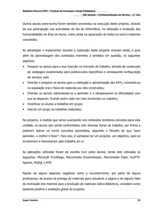 Relatório Final do PFAP – Projecto de Formação e Acção Pedagógica
                                                     ESE Setúbal – Profissionalização em Serviço – 2.º Ano



Outros alunos extra-turma foram também envolvidos na execução deste projecto, através
da sua participação nas actividades do dia da informática, na utilização e avaliação das
funcionalidades da Área do Aluno, como ainda na apreciação de todos os outros materiais
concebidos.


As estratégias a implementar durante a realização deste projecto visavam ainda, e para
além da aprendizagem dos conteúdos inerentes à temática em questão, os seguintes
aspectos:
•   Preparar os alunos para a sua inserção no mercado de trabalho, através de construção
    de webpages vocacionadas para públicos-alvo específicos e consequente configuração
    de serviços web;
•   Orientar e preparar os alunos para a realização e apresentação das PATs, treinando-os
    na exposição oral e física de materiais por eles construídos;
•   Orientar os alunos, estimulando-os a aprender e a ultrapassarem as dificuldades com
    que se deparam, ficando assim cada vez mais envolvidos no trabalho;
•   Incentivar os alunos a trabalhar em grupo;
•   Discutir em grupo os trabalhos realizados;


No projecto, à medida que íamos avançando nos conteúdos temáticos previstos para esta
unidade, os alunos iam sendo confrontados com diversas fichas de trabalho, por forma a
poderem aplicar os novos conceitos aprendidos, seguindo a filosofia de que “para
aprender, o melhor é fazer”. Para isso, é vantajoso ter um projecto, um objectivo, para se
envolverem e interessarem pelo trabalho em si.


As aplicações utilizadas foram de escolha livre pelos alunos, tendo sido utilizadas as
seguintes: Microsoft FrontPage, Macromedia DreamWeaver, Macromedia Flash, AceFTP,
Apache, MySQL e PHP.


Apesar de alguns aspectos negativos como o incumprimento, por parte de alguns
professores, de prazos na entrega de materiais para actualizar a página e de alguma falta
de motivação dos mesmos para a produção de materiais lúdico-didácticos, considero como
bastante positiva a avaliação global do projecto.


Jorge Teixeira                                                                                         19
 