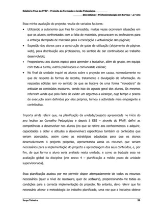 Relatório Final do PFAP – Projecto de Formação e Acção Pedagógica
                                                     ESE Setúbal – Profissionalização em Serviço – 2.º Ano



Essa minha avaliação do projecto resulta de variados factores:
•   Utilizando a autonomia que lhes foi concedida, muitas vezes ocorreram situações em
    que os alunos confrontados com a falta de materiais, procuravam os professores para
    a entrega atempada de materiais para a concepção e actualização das páginas;
•   Sugestão dos alunos para a construção de guias de utilização (alojamento de páginas
    web), para distribuição aos professores, no sentido de dar continuidade ao trabalho
    desenvolvido;
•   Proporcionou aos alunos espaço para aprender a trabalhar, além do grupo, em equipa
    com toda a turma, outros professores e comunidade escolar;
•   No final da unidade inquiri os alunos sobre o projecto em causa, nomeadamente no
    que diz respeito às formas de recolha, tratamento e divulgação de informação. As
    respostas obtidas iam no sentido de que se tratava de uma forma “inovadora” de
    articular os conteúdos escolares, sendo isso do agrado geral dos alunos. Os mesmos
    referiram ainda que pelo facto de existir um objectivo a alcançar, cujo tempo e prazos
    de execução eram definidos por eles próprios, tornou a actividade mais empolgante e
    contributiva.


Importa ainda referir que, na planificação da unidade/projecto apresentada no início do
ano lectivo ao Conselho Pedagógico e depois à ESE – através do PFAP, defini as
competências a desenvolver nos alunos (no que se refere aos conhecimentos a adquirir,
capacidades a obter e atitudes a desenvolver) especificava também os conteúdos que
seriam abordados, assim como as estratégias adoptadas para que os alunos
desenvolvessem o projecto proposto, apresentando ainda os recursos que seriam
necessários para a implementação do projecto e aprendizagem dos seus conteúdos, e, por
fim, de que forma o aluno seria avaliado nesta unidade, e como se traduzia essa na
avaliação global da disciplina (ver anexo 4 – planificação a médio prazo da unidade
supervisionada).


Essa planificação acabou por me permitir dispor atempadamente de todos os recursos
necessários (quer a nível de hardware, quer de software), proporcionando-me todas as
condições para a correcta implementação do projecto. No entanto, devo referir que foi
necessário alterar a metodologia de trabalho planificada, uma vez que a iniciativa obteve


Jorge Teixeira                                                                                         20
 
