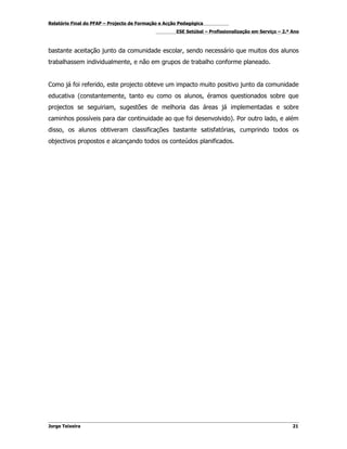 Relatório Final do PFAP – Projecto de Formação e Acção Pedagógica
                                                     ESE Setúbal – Profissionalização em Serviço – 2.º Ano



bastante aceitação junto da comunidade escolar, sendo necessário que muitos dos alunos
trabalhassem individualmente, e não em grupos de trabalho conforme planeado.


Como já foi referido, este projecto obteve um impacto muito positivo junto da comunidade
educativa (constantemente, tanto eu como os alunos, éramos questionados sobre que
projectos se seguiriam, sugestões de melhoria das áreas já implementadas e sobre
caminhos possíveis para dar continuidade ao que foi desenvolvido). Por outro lado, e além
disso, os alunos obtiveram classificações bastante satisfatórias, cumprindo todos os
objectivos propostos e alcançando todos os conteúdos planificados.




Jorge Teixeira                                                                                         21
 