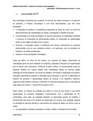 Relatório Final do PFAP – Projecto de Formação e Acção Pedagógica
                                                     ESE Setúbal – Profissionalização em Serviço – 2.º Ano



    1.2.     Leccionação do PT


Nas orientações ministeriais que surgiram no final do ano lectivo transacto e no decorrer
do presente, o Projecto Tecnológico é uma área não-disciplinar, que tem como
finalidades:
•   A integração de saberes e competências adquiridas ao longo do curso, em torno do
    desenvolvimento de metodologias de estudo, investigação e trabalho de grupo.
•   A aproximação ao mundo do trabalho, ao mundo empresarial, às instituições científicas
    e culturais, às instituições da administração pública, às instituições de solidariedade
    social ou aos órgãos de poder local e central.
•   Promover a orientação escolar e profissional dos alunos, relacionando os projectos
    desenvolvidos com os seus contextos sociais e, em particular, com os contextos de
    trabalho e as saídas profissionais;
•   Preparar a Prova de Aptidão Tecnológica.


Como tal defini, no início do ano lectivo, um conjunto de etapas, decorrentes da
metodologia geral de como trabalhar em projectos, aplicadas à disciplina de especificação
que os alunos iriam frequentar. Conforme se pode verificar na documentação anexa ao
presente relatório em suporte digital, essa metodologia definia as diversas etapas
(Selecção do tema/problema e do grupo de trabalho, Concepção e elaboração do projecto,
Execução sustentada do projecto e realização do(s) produto(s) e, por fim, a elaboração do
relatório do processo e apresentação pública do produto e do respectivo relatório);
sugerindo ainda tarefas e técnicas e definindo os intervalos temporais para a execução de
cada etapa (ver anexo 5 – Documento de apoio ao PT).


Assim sendo, os critérios de avaliação que defini no início do ano lectivo e que foram
apresentados ao Conselho Pedagógico conjuntamente com a planificação do PT,
contemplam, para além da avaliação baseada na observação directa do trabalho e
envolvimento dos alunos (ver grelhas de observação em anexo), uma avaliação apoiada
na utilização de diversas técnicas e instrumentos de recolha de dados, de forma a que se
avalie:
•   As capacidades e atitudes associadas à recolha, análise e utilização de informação;


Jorge Teixeira                                                                                         22
 
