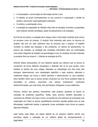 Relatório Final do PFAP – Projecto de Formação e Acção Pedagógica
                                                     ESE Setúbal – Profissionalização em Serviço – 2.º Ano



•   A manipulação e comunicação da informação escrita e oral;
•   O trabalho de grupo (nomeadamente no que concerne à organização e divisão de
    tarefas e decorrente responsabilização individual);
•   O sentido e a participação cívica;
•   A avaliação da capacidade de reflexão crítica face às situações concretas e projectadas
    (que implicam sentido estratégico, poder de planeamento e de avaliação)


No final de ano lectivo, a avaliação deve integrar toda a informação recolhida tanto acerca
do processo como do produto. O produto final produzido pelo aluno no decurso do
projecto não tem um valor autónomo face ao processo que o originou. O trabalho
investido na análise das situações e dos problemas, no esforço de planeamento, na
procura das soluções, na avaliação dos resultados intermédios deve ser contemplado
como parte integrante do trabalho de aprendizagem a par do resultado concreto traduzido
no produto final (ver anexo 6 – Critérios de avaliação da ATI).


Partindo destes pressupostos, foi com bastante agrado que observei que os alunos se
envolveram de forma bastante entusiástica e dedicada não só às suas tarefas, como
também às tarefas dos seus colegas. Baseados na metodologia que lhes havia sido
entregue, desenvolveram uma metodologia específica a cada projecto, alterando e
redefinindo etapas, por forma a melhor planificar e desenvolverem os seus trabalhos.
Devo também referir que os alunos sempre encararam de uma forma aceitável todas as
actividades      no    exterior,    assumindo       uma      atitude    “profissional”,     recolhendo
dados/informações, que mais tarde, lhes permitissem ultrapassar os seus obstáculos.


Procurei, sempre que possível, acompanhar cada projecto, ajudando os alunos na
resolução de problemas específicos. Muitas vezes promovi também discussões e
momentos de reflexão com toda a turma, no sentido de criar estímulos de entreajuda e de
cooperação com todos os alunos, possibilitando encontrar soluções globais para as suas
dificuldades, redefinindo tarefas e planeando novas actividades como forma de superar
algumas limitações.


Cada tarefa, cada etapa, era depois objecto de um pequeno relatório escrito, que
permitisse depois a realização de um relatório global de acompanhamento e
Jorge Teixeira                                                                                         23
 