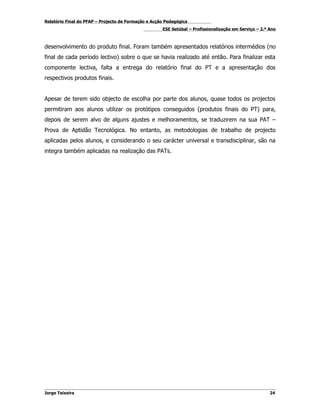 Relatório Final do PFAP – Projecto de Formação e Acção Pedagógica
                                                     ESE Setúbal – Profissionalização em Serviço – 2.º Ano



desenvolvimento do produto final. Foram também apresentados relatórios intermédios (no
final de cada período lectivo) sobre o que se havia realizado até então. Para finalizar esta
componente lectiva, falta a entrega do relatório final do PT e a apresentação dos
respectivos produtos finais.


Apesar de terem sido objecto de escolha por parte dos alunos, quase todos os projectos
permitiram aos alunos utilizar os protótipos conseguidos (produtos finais do PT) para,
depois de serem alvo de alguns ajustes e melhoramentos, se traduzirem na sua PAT –
Prova de Aptidão Tecnológica. No entanto, as metodologias de trabalho de projecto
aplicadas pelos alunos, e considerando o seu carácter universal e transdisciplinar, são na
integra também aplicadas na realização das PATs.




Jorge Teixeira                                                                                         24
 