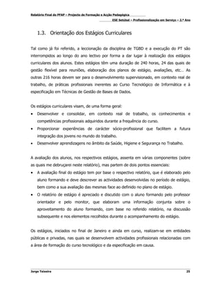 Relatório Final do PFAP – Projecto de Formação e Acção Pedagógica
                                                     ESE Setúbal – Profissionalização em Serviço – 2.º Ano



    1.3. Orientação dos Estágios Curriculares


Tal como já foi referido, a leccionação da disciplina de TGBD e a execução do PT são
interrompidos ao longo do ano lectivo por forma a dar lugar à realização dos estágios
curriculares dos alunos. Estes estágios têm uma duração de 240 horas, 24 das quais de
gestão flexível para reuniões, elaboração dos planos de estágio, avaliações, etc… As
outras 216 horas devem ser para o desenvolvimento supervisionado, em contexto real de
trabalho, de práticas profissionais inerentes ao Curso Tecnológico de Informática e à
especificação em Técnicas de Gestão de Bases de Dados.


Os estágios curriculares visam, de uma forma geral:
•   Desenvolver e consolidar, em contexto real de trabalho, os conhecimentos e
    competências profissionais adquiridos durante a frequência do curso.
•   Proporcionar experiências de carácter sócio-profissional que facilitem a futura
    integração dos jovens no mundo do trabalho.
•   Desenvolver aprendizagens no âmbito da Saúde, Higiene e Segurança no Trabalho.


A avaliação dos alunos, nos respectivos estágios, assenta em várias componentes (sobre
as quais me debruçarei neste relatório), mas partem de dois pontos essenciais:
•   A avaliação final do estágio tem por base o respectivo relatório, que é elaborado pelo
    aluno formando e deve descrever as actividades desenvolvidas no período de estágio,
    bem como a sua avaliação das mesmas face ao definido no plano de estágio.
•   O relatório de estágio é apreciado e discutido com o aluno formando pelo professor
    orientador e pelo monitor, que elaboram uma informação conjunta sobre o
    aproveitamento do aluno formando, com base no referido relatório, na discussão
    subsequente e nos elementos recolhidos durante o acompanhamento do estágio.


Os estágios, iniciados no final de Janeiro e ainda em curso, realizam-se em entidades
públicas e privadas, nas quais se desenvolvem actividades profissionais relacionadas com
a área de formação do curso tecnológico e da especificação em causa.




Jorge Teixeira                                                                                         25
 