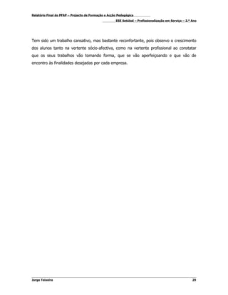 Relatório Final do PFAP – Projecto de Formação e Acção Pedagógica
                                                     ESE Setúbal – Profissionalização em Serviço – 2.º Ano




Tem sido um trabalho cansativo, mas bastante reconfortante, pois observo o crescimento
dos alunos tanto na vertente sócio-afectiva, como na vertente profissional ao constatar
que os seus trabalhos vão tomando forma, que se vão aperfeiçoando e que vão de
encontro às finalidades desejadas por cada empresa.




Jorge Teixeira                                                                                         29
 